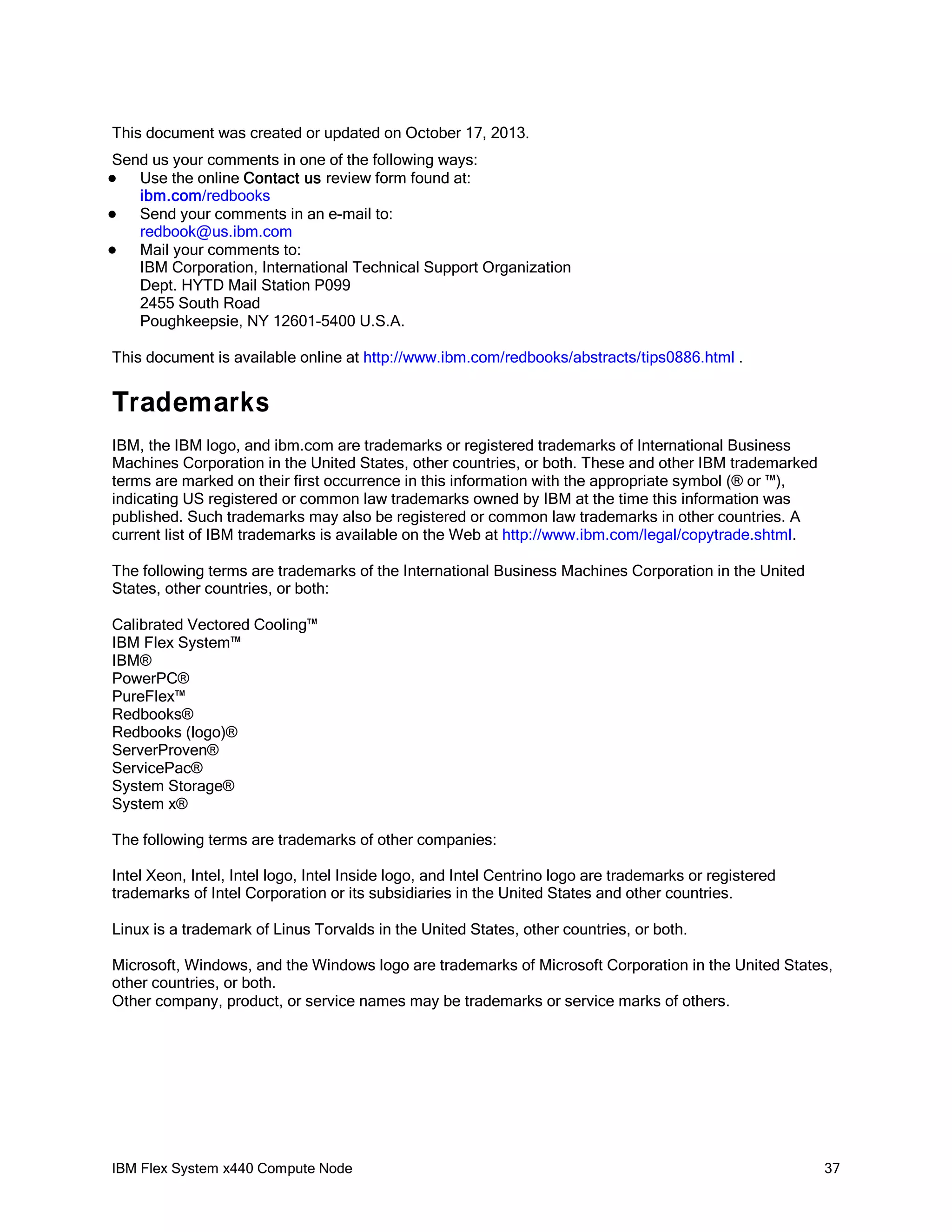 This document was created or updated on October 17, 2013.
Send us your comments in one of the following ways:
Use the online Contact us review form found at:
ibm.com/redbooks

Send your comments in an e-mail to:
redbook@us.ibm.com

Mail your comments to:
IBM Corporation, International Technical Support Organization
Dept. HYTD Mail Station P099
2455 South Road
Poughkeepsie, NY 12601-5400 U.S.A.


This document is available online at http://www.ibm.com/redbooks/abstracts/tips0886.html .

Trademarks
IBM, the IBM logo, and ibm.com are trademarks or registered trademarks of International Business
Machines Corporation in the United States, other countries, or both. These and other IBM trademarked
terms are marked on their first occurrence in this information with the appropriate symbol (® or ™),
indicating US registered or common law trademarks owned by IBM at the time this information was
published. Such trademarks may also be registered or common law trademarks in other countries. A
current list of IBM trademarks is available on the Web at http://www.ibm.com/legal/copytrade.shtml.
The following terms are trademarks of the International Business Machines Corporation in the United
States, other countries, or both:
Calibrated Vectored Cooling™
IBM Flex System™
IBM®
PowerPC®
PureFlex™
Redbooks®
Redbooks (logo)®
ServerProven®
ServicePac®
System Storage®
System x®
The following terms are trademarks of other companies:
Intel Xeon, Intel, Intel logo, Intel Inside logo, and Intel Centrino logo are trademarks or registered
trademarks of Intel Corporation or its subsidiaries in the United States and other countries.
Linux is a trademark of Linus Torvalds in the United States, other countries, or both.
Microsoft, Windows, and the Windows logo are trademarks of Microsoft Corporation in the United States,
other countries, or both.
Other company, product, or service names may be trademarks or service marks of others.

IBM Flex System x440 Compute Node

37

 