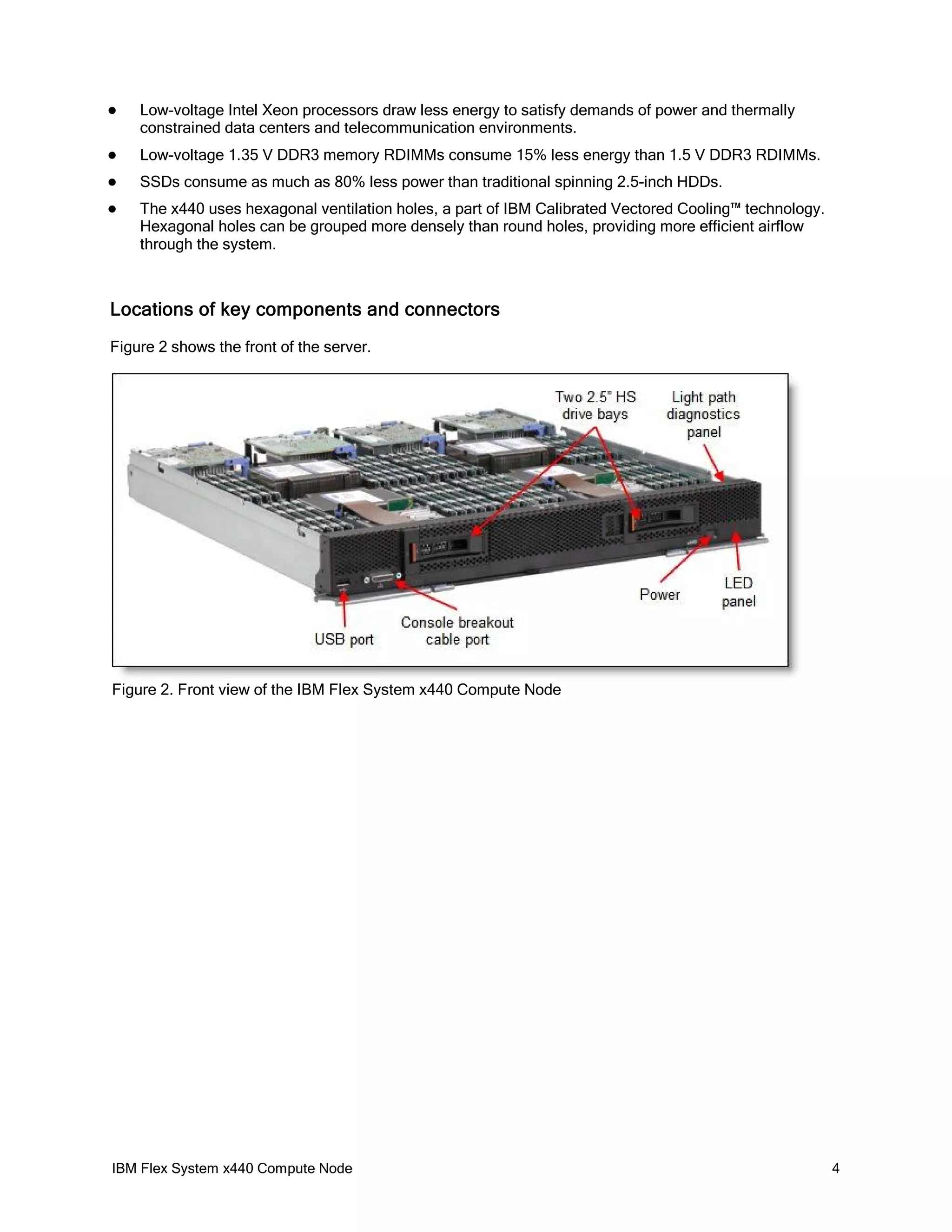 

Low-voltage Intel Xeon processors draw less energy to satisfy demands of power and thermally
constrained data centers and telecommunication environments.



Low-voltage 1.35 V DDR3 memory RDIMMs consume 15% less energy than 1.5 V DDR3 RDIMMs.



SSDs consume as much as 80% less power than traditional spinning 2.5-inch HDDs.



The x440 uses hexagonal ventilation holes, a part of IBM Calibrated Vectored Cooling™ technology.
Hexagonal holes can be grouped more densely than round holes, providing more efficient airflow
through the system.

Locations of key components and connectors
Figure 2 shows the front of the server.

Figure 2. Front view of the IBM Flex System x440 Compute Node

IBM Flex System x440 Compute Node

4

 