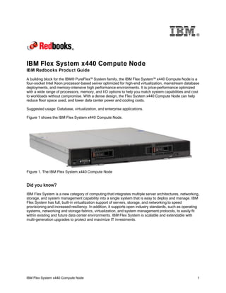 ®

IBM Flex System x440 Compute Node
IBM Redbooks Product Guide
A building block for the IBM® PureFlex™ System family, the IBM Flex System™ x440 Compute Node is a
four-socket Intel Xeon processor-based server optimized for high-end virtualization, mainstream database
deployments, and memory-intensive high performance environments. It is price-performance optimized
with a wide range of processors, memory, and I/O options to help you match system capabilities and cost
to workloads without compromise. With a dense design, the Flex System x440 Compute Node can help
reduce floor space used, and lower data center power and cooling costs.
Suggested usage: Database, virtualization, and enterprise applications.
Figure 1 shows the IBM Flex System x440 Compute Node.

Figure 1. The IBM Flex System x440 Compute Node

Did you know?
IBM Flex System is a new category of computing that integrates multiple server architectures, networking,
storage, and system management capability into a single system that is easy to deploy and manage. IBM
Flex System has full, built-in virtualization support of servers, storage, and networking to speed
provisioning and increased resiliency. In addition, it supports open industry standards, such as operating
systems, networking and storage fabrics, virtualization, and system management protocols, to easily fit
within existing and future data center environments. IBM Flex System is scalable and extendable with
multi-generation upgrades to protect and maximize IT investments.

IBM Flex System x440 Compute Node

1

 