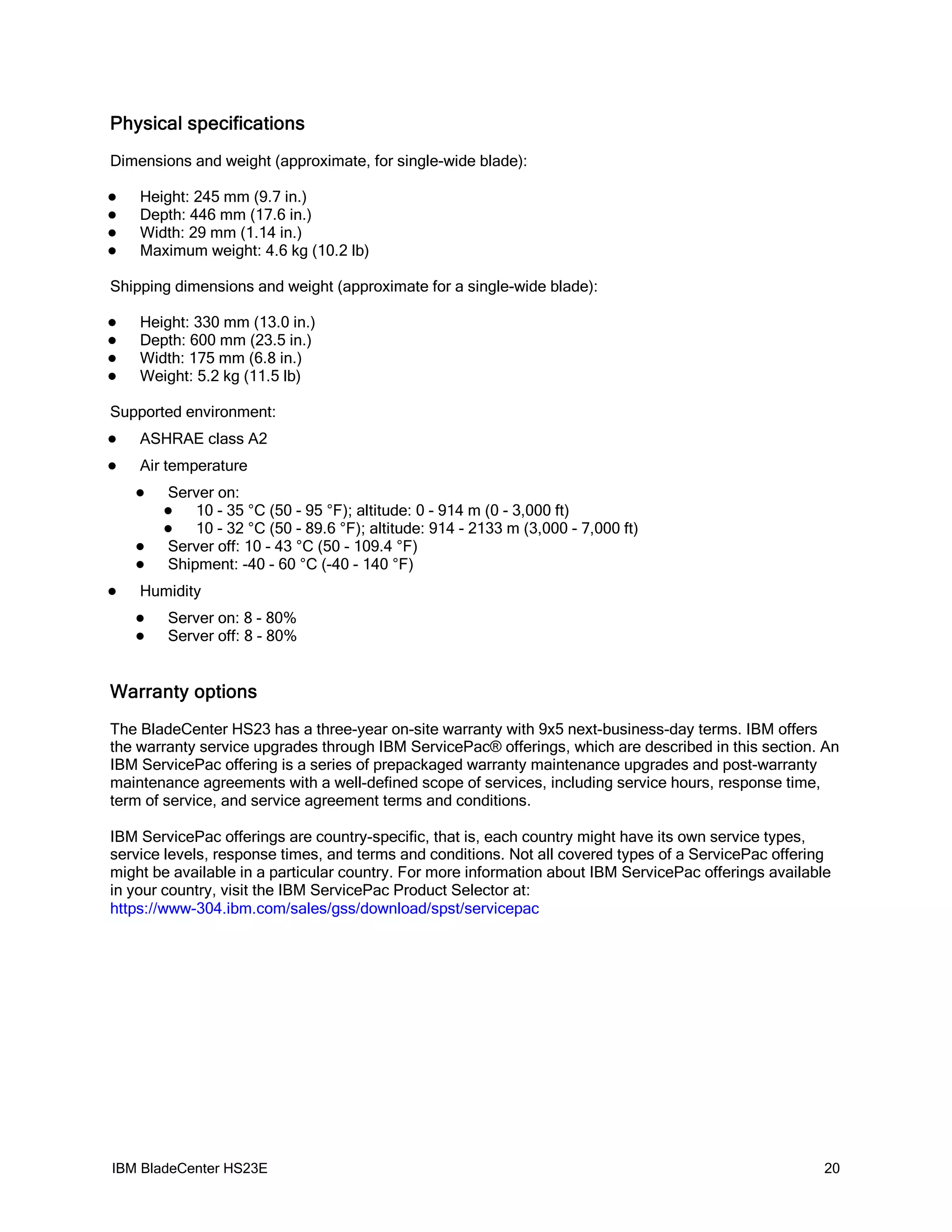 Physical specifications
Dimensions and weight (approximate, for single-wide blade):

   Height: 245 mm (9.7 in.)
   Depth: 446 mm (17.6 in.)
   Width: 29 mm (1.14 in.)
   Maximum weight: 4.6 kg (10.2 lb)

Shipping dimensions and weight (approximate for a single-wide blade):

   Height: 330 mm (13.0 in.)
   Depth: 600 mm (23.5 in.)
   Width: 175 mm (6.8 in.)
   Weight: 5.2 kg (11.5 lb)

Supported environment:
   ASHRAE class A2
   Air temperature
       Server on:
           10 - 35 °C (50 - 95 °F); altitude: 0 - 914 m (0 - 3,000 ft)
           10 - 32 °C (50 - 89.6 °F); altitude: 914 - 2133 m (3,000 - 7,000 ft)
       Server off: 10 - 43 °C (50 - 109.4 °F)
       Shipment: -40 - 60 °C (-40 - 140 °F)
   Humidity
       Server on: 8 - 80%
       Server off: 8 - 80%


Warranty options
The BladeCenter HS23 has a three-year on-site warranty with 9x5 next-business-day terms. IBM offers
the warranty service upgrades through IBM ServicePac® offerings, which are described in this section. An
IBM ServicePac offering is a series of prepackaged warranty maintenance upgrades and post-warranty
maintenance agreements with a well-defined scope of services, including service hours, response time,
term of service, and service agreement terms and conditions.

IBM ServicePac offerings are country-specific, that is, each country might have its own service types,
service levels, response times, and terms and conditions. Not all covered types of a ServicePac offering
might be available in a particular country. For more information about IBM ServicePac offerings available
in your country, visit the IBM ServicePac Product Selector at:
https://www-304.ibm.com/sales/gss/download/spst/servicepac




IBM BladeCenter HS23E                                                                                   20
 