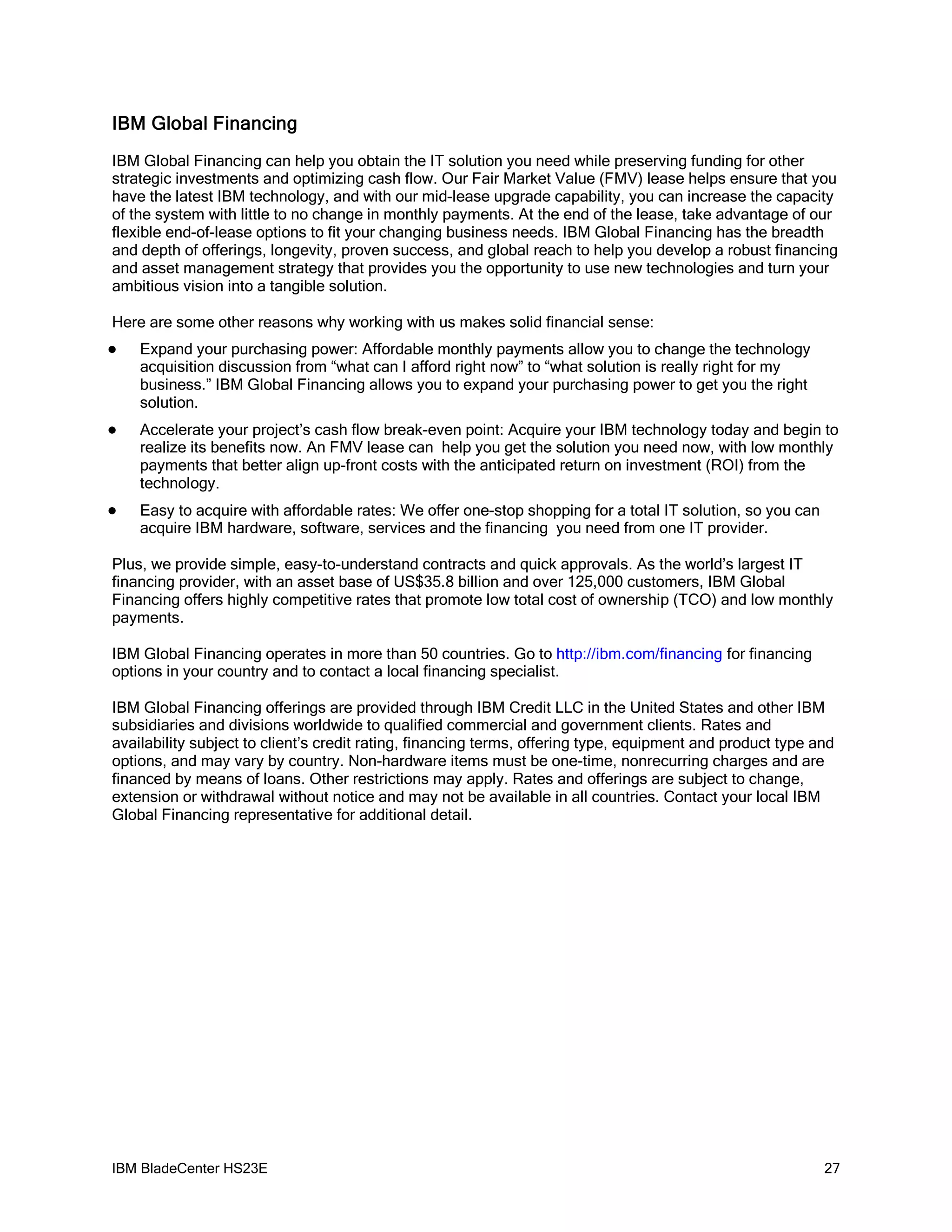 IBM Global Financing
IBM Global Financing can help you obtain the IT solution you need while preserving funding for other
strategic investments and optimizing cash flow. Our Fair Market Value (FMV) lease helps ensure that you
have the latest IBM technology, and with our mid-lease upgrade capability, you can increase the capacity
of the system with little to no change in monthly payments. At the end of the lease, take advantage of our
flexible end-of-lease options to fit your changing business needs. IBM Global Financing has the breadth
and depth of offerings, longevity, proven success, and global reach to help you develop a robust financing
and asset management strategy that provides you the opportunity to use new technologies and turn your
ambitious vision into a tangible solution.

Here are some other reasons why working with us makes solid financial sense:
   Expand your purchasing power: Affordable monthly payments allow you to change the technology
    acquisition discussion from “what can I afford right now” to “what solution is really right for my
    business.” IBM Global Financing allows you to expand your purchasing power to get you the right
    solution.
   Accelerate your project’s cash flow break-even point: Acquire your IBM technology today and begin to
    realize its benefits now. An FMV lease can help you get the solution you need now, with low monthly
    payments that better align up-front costs with the anticipated return on investment (ROI) from the
    technology.
   Easy to acquire with affordable rates: We offer one-stop shopping for a total IT solution, so you can
    acquire IBM hardware, software, services and the financing you need from one IT provider.

Plus, we provide simple, easy-to-understand contracts and quick approvals. As the world’s largest IT
financing provider, with an asset base of US$35.8 billion and over 125,000 customers, IBM Global
Financing offers highly competitive rates that promote low total cost of ownership (TCO) and low monthly
payments.

IBM Global Financing operates in more than 50 countries. Go to http://ibm.com/financing for financing
options in your country and to contact a local financing specialist.

IBM Global Financing offerings are provided through IBM Credit LLC in the United States and other IBM
subsidiaries and divisions worldwide to qualified commercial and government clients. Rates and
availability subject to client’s credit rating, financing terms, offering type, equipment and product type and
options, and may vary by country. Non-hardware items must be one-time, nonrecurring charges and are
financed by means of loans. Other restrictions may apply. Rates and offerings are subject to change,
extension or withdrawal without notice and may not be available in all countries. Contact your local IBM
Global Financing representative for additional detail.




IBM BladeCenter HS23E                                                                                       27
 