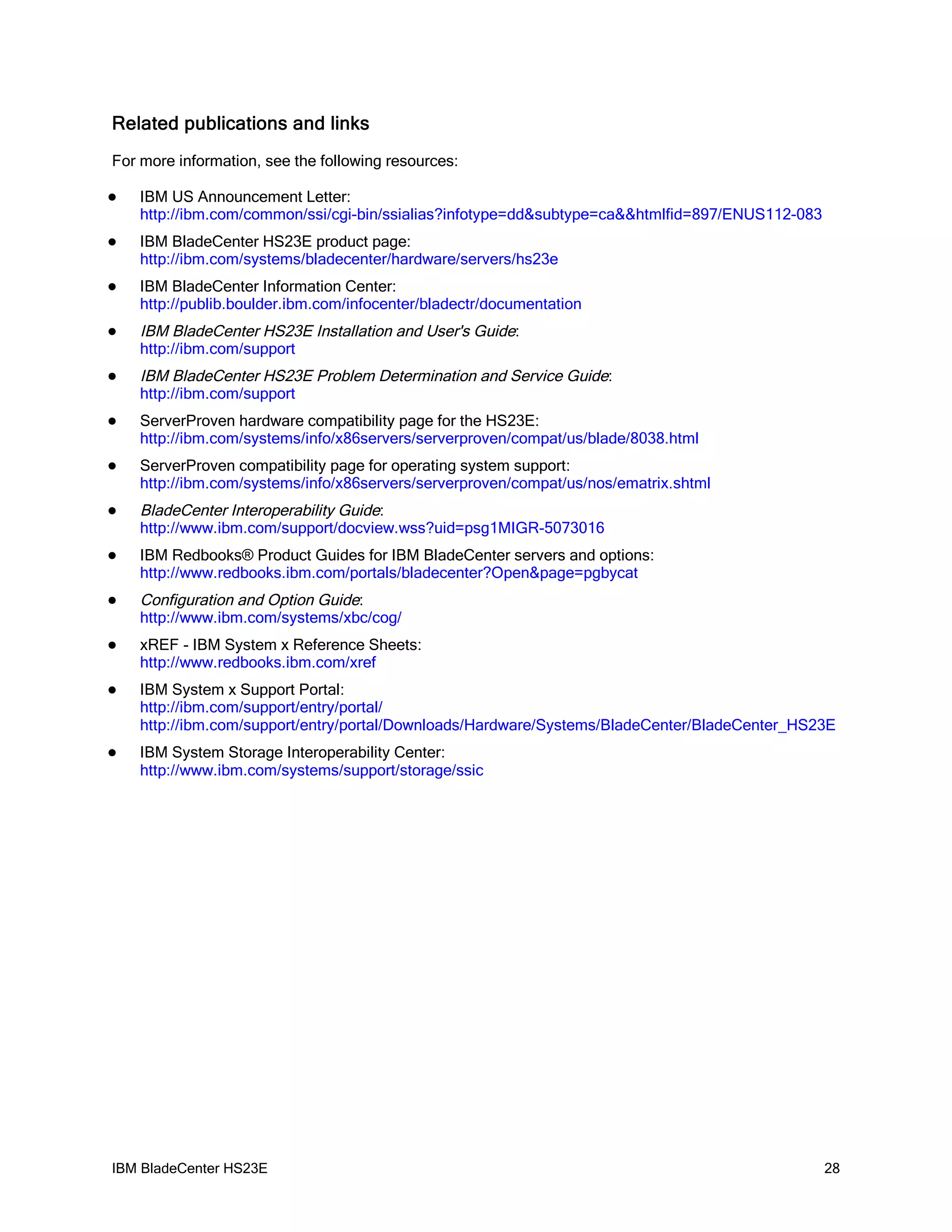 Related publications and links
For more information, see the following resources:

   IBM US Announcement Letter:
    http://ibm.com/common/ssi/cgi-bin/ssialias?infotype=dd&subtype=ca&&htmlfid=897/ENUS112-083
   IBM BladeCenter HS23E product page:
    http://ibm.com/systems/bladecenter/hardware/servers/hs23e
   IBM BladeCenter Information Center:
    http://publib.boulder.ibm.com/infocenter/bladectr/documentation
   IBM BladeCenter HS23E Installation and User's Guide:
    http://ibm.com/support
   IBM BladeCenter HS23E Problem Determination and Service Guide:
    http://ibm.com/support
   ServerProven hardware compatibility page for the HS23E:
    http://ibm.com/systems/info/x86servers/serverproven/compat/us/blade/8038.html
   ServerProven compatibility page for operating system support:
    http://ibm.com/systems/info/x86servers/serverproven/compat/us/nos/ematrix.shtml
   BladeCenter Interoperability Guide:
    http://www.ibm.com/support/docview.wss?uid=psg1MIGR-5073016
   IBM Redbooks® Product Guides for IBM BladeCenter servers and options:
    http://www.redbooks.ibm.com/portals/bladecenter?Open&page=pgbycat
   Configuration and Option Guide:
    http://www.ibm.com/systems/xbc/cog/
   xREF - IBM System x Reference Sheets:
    http://www.redbooks.ibm.com/xref
   IBM System x Support Portal:
    http://ibm.com/support/entry/portal/
    http://ibm.com/support/entry/portal/Downloads/Hardware/Systems/BladeCenter/BladeCenter_HS23E
   IBM System Storage Interoperability Center:
    http://www.ibm.com/systems/support/storage/ssic




IBM BladeCenter HS23E                                                                            28
 