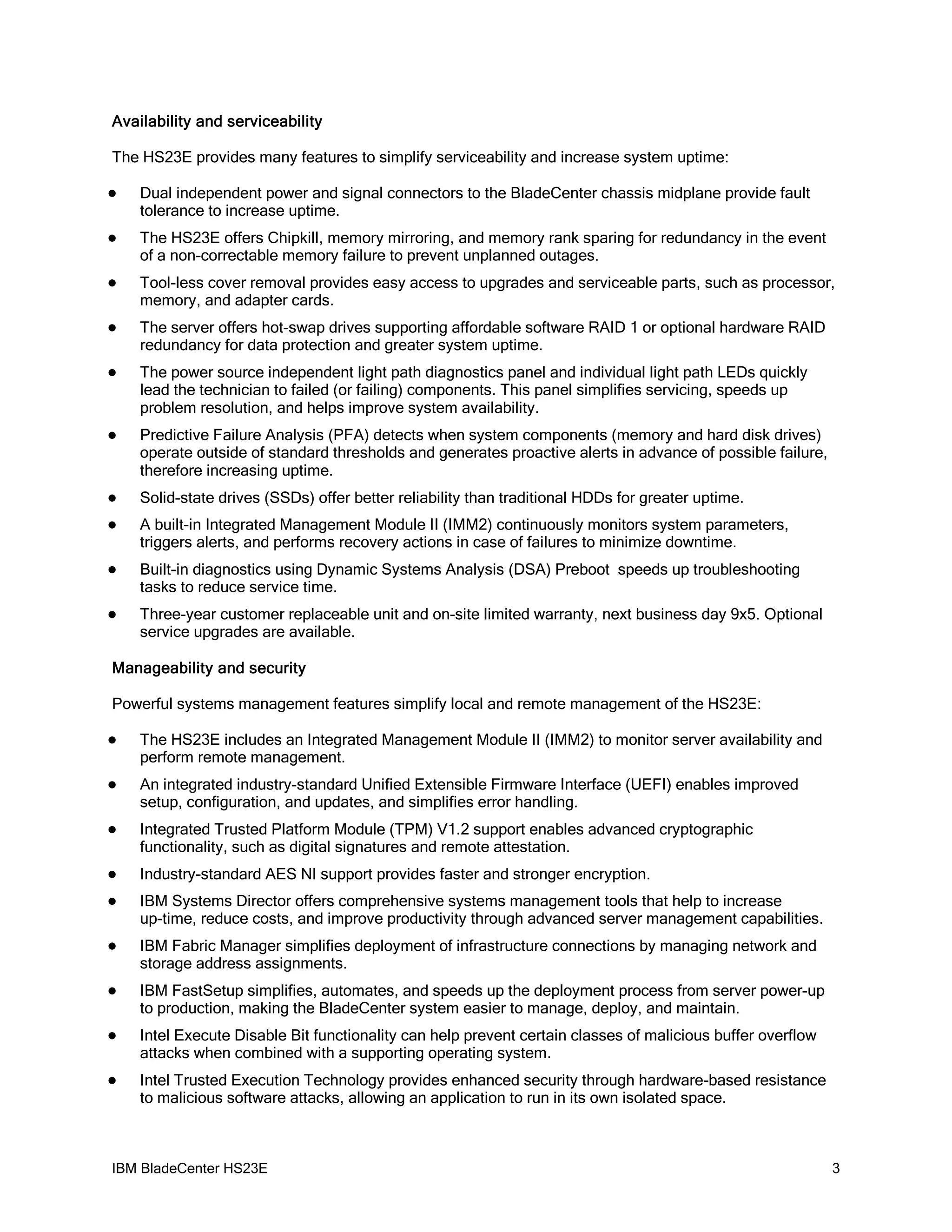 Availability and serviceability

The HS23E provides many features to simplify serviceability and increase system uptime:

   Dual independent power and signal connectors to the BladeCenter chassis midplane provide fault
    tolerance to increase uptime.
   The HS23E offers Chipkill, memory mirroring, and memory rank sparing for redundancy in the event
    of a non-correctable memory failure to prevent unplanned outages.
   Tool-less cover removal provides easy access to upgrades and serviceable parts, such as processor,
    memory, and adapter cards.
   The server offers hot-swap drives supporting affordable software RAID 1 or optional hardware RAID
    redundancy for data protection and greater system uptime.
   The power source independent light path diagnostics panel and individual light path LEDs quickly
    lead the technician to failed (or failing) components. This panel simplifies servicing, speeds up
    problem resolution, and helps improve system availability.
   Predictive Failure Analysis (PFA) detects when system components (memory and hard disk drives)
    operate outside of standard thresholds and generates proactive alerts in advance of possible failure,
    therefore increasing uptime.
   Solid-state drives (SSDs) offer better reliability than traditional HDDs for greater uptime.
   A built-in Integrated Management Module II (IMM2) continuously monitors system parameters,
    triggers alerts, and performs recovery actions in case of failures to minimize downtime.
   Built-in diagnostics using Dynamic Systems Analysis (DSA) Preboot speeds up troubleshooting
    tasks to reduce service time.
   Three-year customer replaceable unit and on-site limited warranty, next business day 9x5. Optional
    service upgrades are available.

Manageability and security

Powerful systems management features simplify local and remote management of the HS23E:

   The HS23E includes an Integrated Management Module II (IMM2) to monitor server availability and
    perform remote management.
   An integrated industry-standard Unified Extensible Firmware Interface (UEFI) enables improved
    setup, configuration, and updates, and simplifies error handling.
   Integrated Trusted Platform Module (TPM) V1.2 support enables advanced cryptographic
    functionality, such as digital signatures and remote attestation.
   Industry-standard AES NI support provides faster and stronger encryption.
   IBM Systems Director offers comprehensive systems management tools that help to increase
    up-time, reduce costs, and improve productivity through advanced server management capabilities.
   IBM Fabric Manager simplifies deployment of infrastructure connections by managing network and
    storage address assignments.
   IBM FastSetup simplifies, automates, and speeds up the deployment process from server power-up
    to production, making the BladeCenter system easier to manage, deploy, and maintain.
   Intel Execute Disable Bit functionality can help prevent certain classes of malicious buffer overflow
    attacks when combined with a supporting operating system.
   Intel Trusted Execution Technology provides enhanced security through hardware-based resistance
    to malicious software attacks, allowing an application to run in its own isolated space.



IBM BladeCenter HS23E                                                                                       3
 