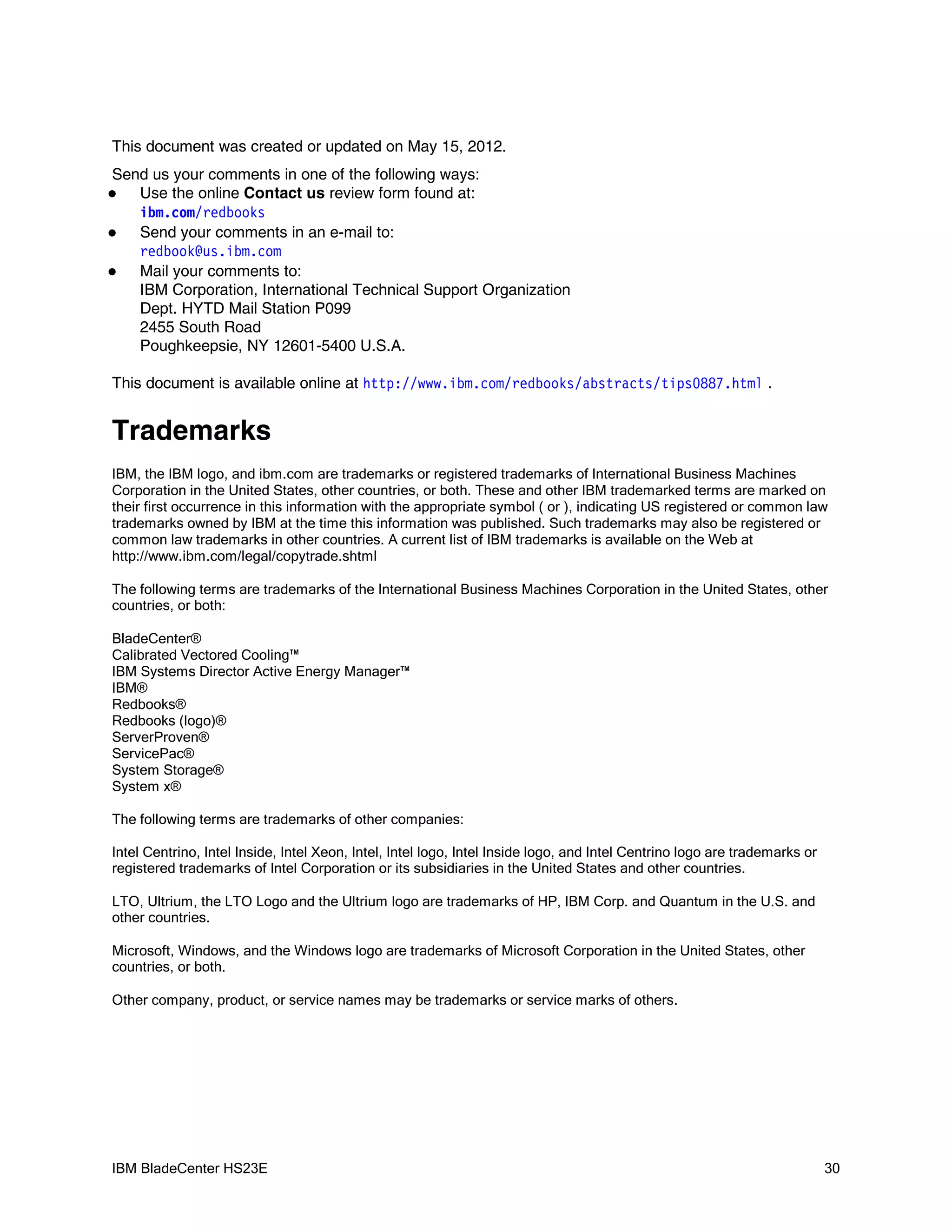 This document was created or updated on May 15, 2012.
Send us your comments in one of the following ways:
  Use the online Contact us review form found at:
   i bm com r edbooks
       .   /
  Send your comments in an e-mail to:
   r edbook@ i bm com
             us.   .
  Mail your comments to:
   IBM Corporation, International Technical Support Organization
   Dept. HYTD Mail Station P099
   2455 South Road
   Poughkeepsie, NY 12601-5400 U.S.A.

This document is available online at ht t p: / / w w i bm com r edbooks/ abst r act s/ t i ps0887. ht m .
                                                  w.     .   /                                         l


Trademarks
IBM, the IBM logo, and ibm.com are trademarks or registered trademarks of International Business Machines
Corporation in the United States, other countries, or both. These and other IBM trademarked terms are marked on
their first occurrence in this information with the appropriate symbol ( or ), indicating US registered or common law
trademarks owned by IBM at the time this information was published. Such trademarks may also be registered or
common law trademarks in other countries. A current list of IBM trademarks is available on the Web at
http://www.ibm.com/legal/copytrade.shtml

The following terms are trademarks of the International Business Machines Corporation in the United States, other
countries, or both:

BladeCenter®
Calibrated Vectored Cooling™
IBM Systems Director Active Energy Manager™
IBM®
Redbooks®
Redbooks (logo)®
ServerProven®
ServicePac®
System Storage®
System x®

The following terms are trademarks of other companies:

Intel Centrino, Intel Inside, Intel Xeon, Intel, Intel logo, Intel Inside logo, and Intel Centrino logo are trademarks or
registered trademarks of Intel Corporation or its subsidiaries in the United States and other countries.

LTO, Ultrium, the LTO Logo and the Ultrium logo are trademarks of HP, IBM Corp. and Quantum in the U.S. and
other countries.

Microsoft, Windows, and the Windows logo are trademarks of Microsoft Corporation in the United States, other
countries, or both.

Other company, product, or service names may be trademarks or service marks of others.




IBM BladeCenter HS23E                                                                                                       30
 