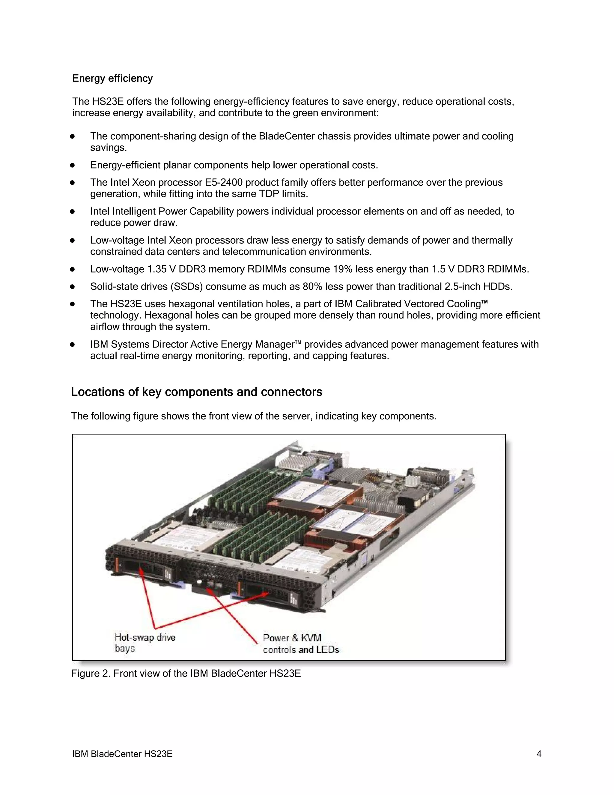 Energy efficiency

The HS23E offers the following energy-efficiency features to save energy, reduce operational costs,
increase energy availability, and contribute to the green environment:

   The component-sharing design of the BladeCenter chassis provides ultimate power and cooling
    savings.
   Energy-efficient planar components help lower operational costs.
   The Intel Xeon processor E5-2400 product family offers better performance over the previous
    generation, while fitting into the same TDP limits.
   Intel Intelligent Power Capability powers individual processor elements on and off as needed, to
    reduce power draw.
   Low-voltage Intel Xeon processors draw less energy to satisfy demands of power and thermally
    constrained data centers and telecommunication environments.
   Low-voltage 1.35 V DDR3 memory RDIMMs consume 19% less energy than 1.5 V DDR3 RDIMMs.
   Solid-state drives (SSDs) consume as much as 80% less power than traditional 2.5-inch HDDs.
   The HS23E uses hexagonal ventilation holes, a part of IBM Calibrated Vectored Cooling™
    technology. Hexagonal holes can be grouped more densely than round holes, providing more efficient
    airflow through the system.
   IBM Systems Director Active Energy Manager™ provides advanced power management features with
    actual real-time energy monitoring, reporting, and capping features.


Locations of key components and connectors
The following figure shows the front view of the server, indicating key components.




Figure 2. Front view of the IBM BladeCenter HS23E




IBM BladeCenter HS23E                                                                                  4
 