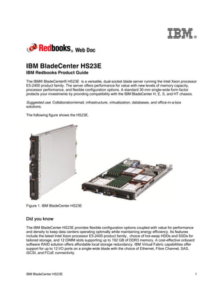 ®




IBM BladeCenter HS23E
IBM Redbooks Product Guide
The IBM® BladeCenter® HS23E is a versatile, dual-socket blade server running the Intel Xeon processor
E5-2400 product family. The server offers performance for value with new levels of memory capacity,
processor performance, and flexible configuration options. A standard 30 mm single-wide form factor
protects your investments by providing compatibility with the IBM BladeCenter H, E, S, and HT chassis.

Suggested use: Collaboration/email, infrastructure, virtualization, databases, and office-in-a-box
solutions.

The following figure shows the HS23E.




Figure 1. IBM BladeCenter HS23E


Did you know
The IBM BladeCenter HS23E provides flexible configuration options coupled with value for performance
and density to keep data centers operating optimally while maintaining energy efficiency. Its features
include the latest Intel Xeon processor E5-2400 product family, choice of hot-swap HDDs and SSDs for
tailored storage, and 12 DIMM slots supporting up to 192 GB of DDR3 memory. A cost-effective onboard
software RAID solution offers affordable local storage redundancy. IBM Virtual Fabric capabilities offer
support for up to 12 I/O ports on a single-wide blade with the choice of Ethernet, Fibre Channel, SAS,
iSCSI, and FCoE connectivity.




IBM BladeCenter HS23E                                                                                      1
 