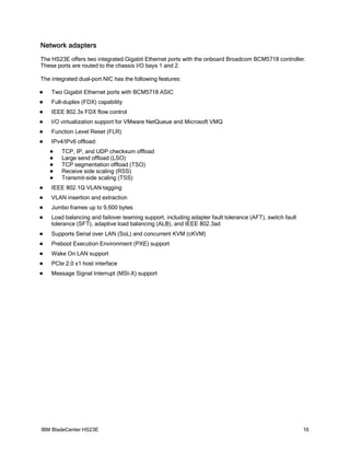 Network adapters
The HS23E offers two integrated Gigabit Ethernet ports with the onboard Broadcom BCM5718 controller.
These ports are routed to the chassis I/O bays 1 and 2.

The integrated dual-port NIC has the following features:

   Two Gigabit Ethernet ports with BCM5718 ASIC
   Full-duplex (FDX) capability
   IEEE 802.3x FDX flow control
   I/O virtualization support for VMware NetQueue and Microsoft VMQ
   Function Level Reset (FLR)
   IPv4/IPv6 offload:
       TCP, IP, and UDP checksum offload
       Large send offload (LSO)
       TCP segmentation offload (TSO)
       Receive side scaling (RSS)
       Transmit-side scaling (TSS)
   IEEE 802.1Q VLAN tagging
   VLAN insertion and extraction
   Jumbo frames up to 9,600 bytes
   Load balancing and failover teaming support, including adapter fault tolerance (AFT), switch fault
    tolerance (SFT), adaptive load balancing (ALB), and IEEE 802.3ad
   Supports Serial over LAN (SoL) and concurrent KVM (cKVM)
   Preboot Execution Environment (PXE) support
   Wake On LAN support
   PCIe 2.0 x1 host interface
   Message Signal Interrupt (MSI-X) support




IBM BladeCenter HS23E                                                                                    16
 