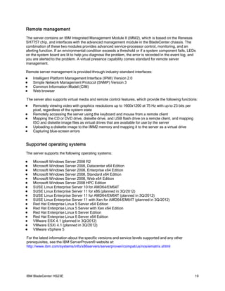 Remote management
The server contains an IBM Integrated Management Module II (IMM2), which is based on the Renesas
SH7757 chip, and interfaces with the advanced management module in the BladeCenter chassis. The
combination of these two modules provides advanced service-processor control, monitoring, and an
alerting function. If an environmental condition exceeds a threshold or if a system component fails, LEDs
on the system board are lit to help you diagnose the problem, the error is recorded in the event log, and
you are alerted to the problem. A virtual presence capability comes standard for remote server
management.

Remote server management is provided through industry-standard interfaces:
   Intelligent Platform Management Interface (IPMI) Version 2.0
   Simple Network Management Protocol (SNMP) Version 3
   Common Information Model (CIM)
   Web browser

The server also supports virtual media and remote control features, which provide the following functions:
   Remotely viewing video with graphics resolutions up to 1600x1200 at 75 Hz with up to 23 bits per
    pixel, regardless of the system state
   Remotely accessing the server using the keyboard and mouse from a remote client
   Mapping the CD or DVD drive, diskette drive, and USB flash drive on a remote client, and mapping
    ISO and diskette image files as virtual drives that are available for use by the server
   Uploading a diskette image to the IMM2 memory and mapping it to the server as a virtual drive
   Capturing blue-screen errors


Supported operating systems
The server supports the following operating systems:

   Microsoft Windows Server 2008 R2
   Microsoft Windows Server 2008, Datacenter x64 Edition
   Microsoft Windows Server 2008, Enterprise x64 Edition
   Microsoft Windows Server 2008, Standard x64 Edition
   Microsoft Windows Server 2008, Web x64 Edition
   Microsoft Windows Server 2008 HPC Edition
   SUSE Linux Enterprise Server 10 for AMD64/EM64T
   SUSE Linux Enterprise Server 11 for x86 (planned in 3Q/2012)
   SUSE Linux Enterprise Server 11 for AMD64/EM64T (planned in 3Q/2012)
   SUSE Linux Enterprise Server 11 with Xen for AMD64/EM64T (planned in 3Q/2012)
   Red Hat Enterprise Linux 5 Server x64 Edition
   Red Hat Enterprise Linux 5 Server with Xen x64 Edition
   Red Hat Enterprise Linux 6 Server Edition
   Red Hat Enterprise Linux 6 Server x64 Edition
   VMware ESX 4.1 (planned in 3Q/2012)
   VMware ESXi 4.1 (planned in 3Q/2012)
   VMware vSphere 5

For the latest information about the specific versions and service levels supported and any other
prerequisites, see the IBM ServerProven® website at:
http://www.ibm.com/systems/info/x86servers/serverproven/compat/us/nos/ematrix.shtml




IBM BladeCenter HS23E                                                                                   19
 