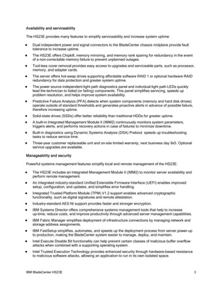 Availability and serviceability

The HS23E provides many features to simplify serviceability and increase system uptime:

   Dual independent power and signal connectors to the BladeCenter chassis midplane provide fault
    tolerance to increase uptime.
   The HS23E offers Chipkill, memory mirroring, and memory rank sparing for redundancy in the event
    of a non-correctable memory failure to prevent unplanned outages.
   Tool-less cover removal provides easy access to upgrades and serviceable parts, such as processor,
    memory, and adapter cards.
   The server offers hot-swap drives supporting affordable software RAID 1 or optional hardware RAID
    redundancy for data protection and greater system uptime.
   The power source independent light path diagnostics panel and individual light path LEDs quickly
    lead the technician to failed (or failing) components. This panel simplifies servicing, speeds up
    problem resolution, and helps improve system availability.
   Predictive Failure Analysis (PFA) detects when system components (memory and hard disk drives)
    operate outside of standard thresholds and generates proactive alerts in advance of possible failure,
    therefore increasing uptime.
   Solid-state drives (SSDs) offer better reliability than traditional HDDs for greater uptime.
   A built-in Integrated Management Module II (IMM2) continuously monitors system parameters,
    triggers alerts, and performs recovery actions in case of failures to minimize downtime.
   Built-in diagnostics using Dynamic Systems Analysis (DSA) Preboot speeds up troubleshooting
    tasks to reduce service time.
   Three-year customer replaceable unit and on-site limited warranty, next business day 9x5. Optional
    service upgrades are available.

Manageability and security

Powerful systems management features simplify local and remote management of the HS23E:

   The HS23E includes an Integrated Management Module II (IMM2) to monitor server availability and
    perform remote management.
   An integrated industry-standard Unified Extensible Firmware Interface (UEFI) enables improved
    setup, configuration, and updates, and simplifies error handling.
   Integrated Trusted Platform Module (TPM) V1.2 support enables advanced cryptographic
    functionality, such as digital signatures and remote attestation.
   Industry-standard AES NI support provides faster and stronger encryption.
   IBM Systems Director offers comprehensive systems management tools that help to increase
    up-time, reduce costs, and improve productivity through advanced server management capabilities.
   IBM Fabric Manager simplifies deployment of infrastructure connections by managing network and
    storage address assignments.
   IBM FastSetup simplifies, automates, and speeds up the deployment process from server power-up
    to production, making the BladeCenter system easier to manage, deploy, and maintain.
   Intel Execute Disable Bit functionality can help prevent certain classes of malicious buffer overflow
    attacks when combined with a supporting operating system.
   Intel Trusted Execution Technology provides enhanced security through hardware-based resistance
    to malicious software attacks, allowing an application to run in its own isolated space.



IBM BladeCenter HS23E                                                                                       3
 