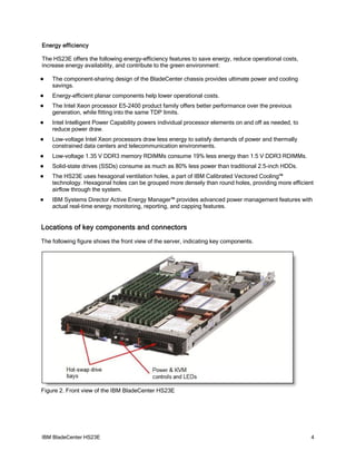 Energy efficiency

The HS23E offers the following energy-efficiency features to save energy, reduce operational costs,
increase energy availability, and contribute to the green environment:

   The component-sharing design of the BladeCenter chassis provides ultimate power and cooling
    savings.
   Energy-efficient planar components help lower operational costs.
   The Intel Xeon processor E5-2400 product family offers better performance over the previous
    generation, while fitting into the same TDP limits.
   Intel Intelligent Power Capability powers individual processor elements on and off as needed, to
    reduce power draw.
   Low-voltage Intel Xeon processors draw less energy to satisfy demands of power and thermally
    constrained data centers and telecommunication environments.
   Low-voltage 1.35 V DDR3 memory RDIMMs consume 19% less energy than 1.5 V DDR3 RDIMMs.
   Solid-state drives (SSDs) consume as much as 80% less power than traditional 2.5-inch HDDs.
   The HS23E uses hexagonal ventilation holes, a part of IBM Calibrated Vectored Cooling™
    technology. Hexagonal holes can be grouped more densely than round holes, providing more efficient
    airflow through the system.
   IBM Systems Director Active Energy Manager™ provides advanced power management features with
    actual real-time energy monitoring, reporting, and capping features.


Locations of key components and connectors
The following figure shows the front view of the server, indicating key components.




Figure 2. Front view of the IBM BladeCenter HS23E




IBM BladeCenter HS23E                                                                                  4
 