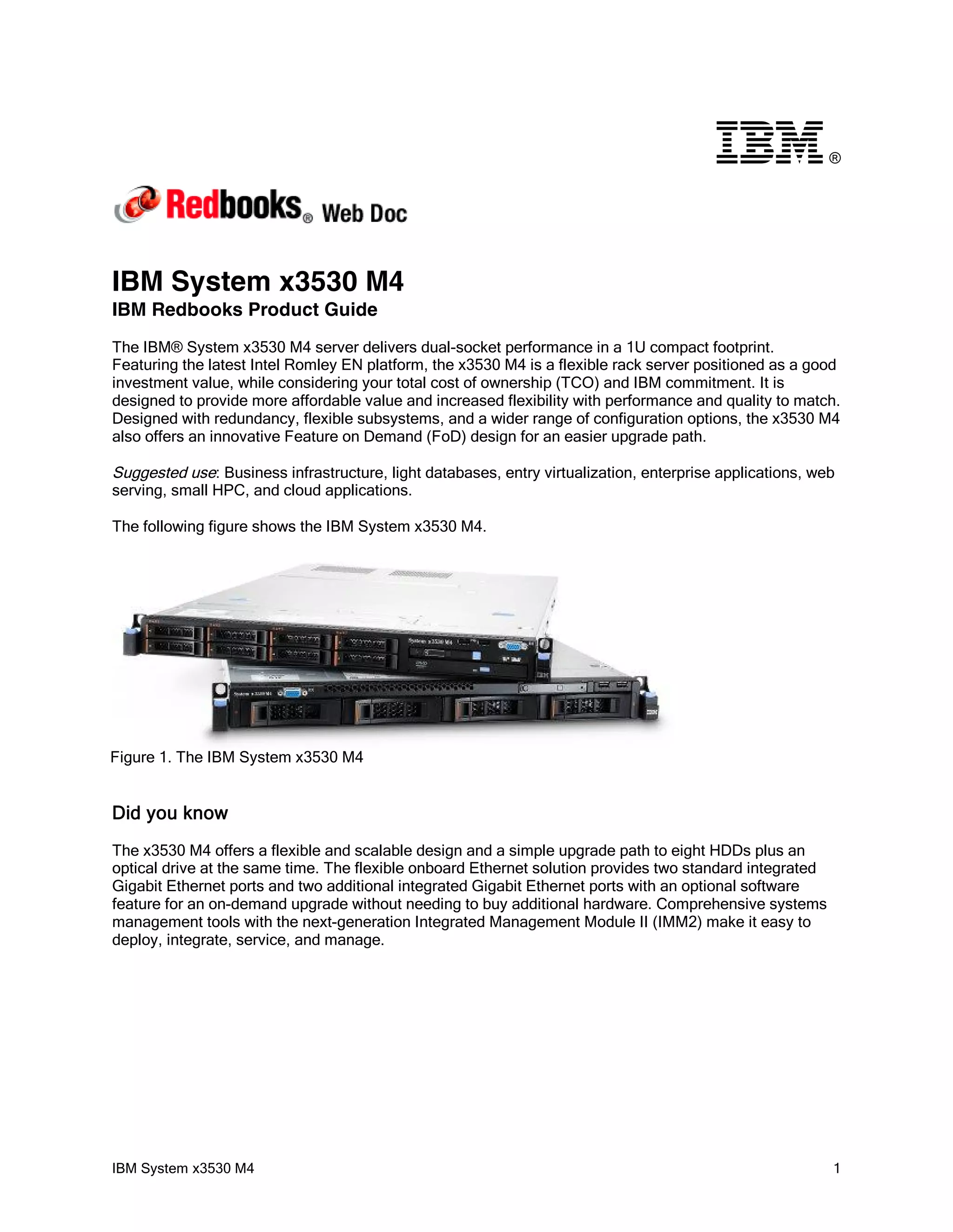 ®




IBM System x3530 M4
IBM Redbooks Product Guide
The IBM® System x3530 M4 server delivers dual-socket performance in a 1U compact footprint.
Featuring the latest Intel Romley EN platform, the x3530 M4 is a flexible rack server positioned as a good
investment value, while considering your total cost of ownership (TCO) and IBM commitment. It is
designed to provide more affordable value and increased flexibility with performance and quality to match.
Designed with redundancy, flexible subsystems, and a wider range of configuration options, the x3530 M4
also offers an innovative Feature on Demand (FoD) design for an easier upgrade path.

Suggested use: Business infrastructure, light databases, entry virtualization, enterprise applications, web
serving, small HPC, and cloud applications.

The following figure shows the IBM System x3530 M4.




Figure 1. The IBM System x3530 M4


Did you know
The x3530 M4 offers a flexible and scalable design and a simple upgrade path to eight HDDs plus an
optical drive at the same time. The flexible onboard Ethernet solution provides two standard integrated
Gigabit Ethernet ports and two additional integrated Gigabit Ethernet ports with an optional software
feature for an on-demand upgrade without needing to buy additional hardware. Comprehensive systems
management tools with the next-generation Integrated Management Module II (IMM2) make it easy to
deploy, integrate, service, and manage.




IBM System x3530 M4                                                                                       1
 