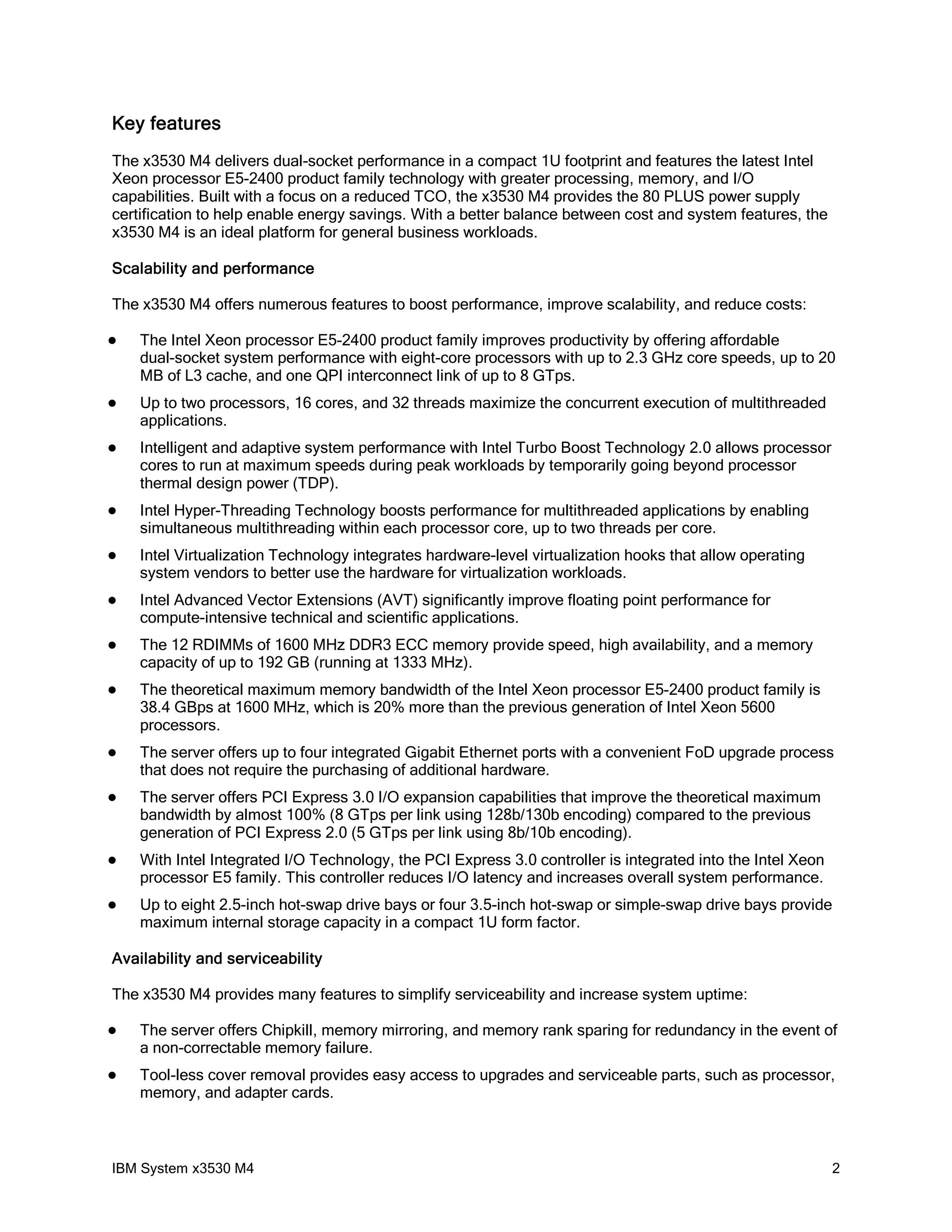 Key features
The x3530 M4 delivers dual-socket performance in a compact 1U footprint and features the latest Intel
Xeon processor E5-2400 product family technology with greater processing, memory, and I/O
capabilities. Built with a focus on a reduced TCO, the x3530 M4 provides the 80 PLUS power supply
certification to help enable energy savings. With a better balance between cost and system features, the
x3530 M4 is an ideal platform for general business workloads.

Scalability and performance

The x3530 M4 offers numerous features to boost performance, improve scalability, and reduce costs:

   The Intel Xeon processor E5-2400 product family improves productivity by offering affordable
    dual-socket system performance with eight-core processors with up to 2.3 GHz core speeds, up to 20
    MB of L3 cache, and one QPI interconnect link of up to 8 GTps.
   Up to two processors, 16 cores, and 32 threads maximize the concurrent execution of multithreaded
    applications.
   Intelligent and adaptive system performance with Intel Turbo Boost Technology 2.0 allows processor
    cores to run at maximum speeds during peak workloads by temporarily going beyond processor
    thermal design power (TDP).
   Intel Hyper-Threading Technology boosts performance for multithreaded applications by enabling
    simultaneous multithreading within each processor core, up to two threads per core.
   Intel Virtualization Technology integrates hardware-level virtualization hooks that allow operating
    system vendors to better use the hardware for virtualization workloads.
   Intel Advanced Vector Extensions (AVT) significantly improve floating point performance for
    compute-intensive technical and scientific applications.
   The 12 RDIMMs of 1600 MHz DDR3 ECC memory provide speed, high availability, and a memory
    capacity of up to 192 GB (running at 1333 MHz).
   The theoretical maximum memory bandwidth of the Intel Xeon processor E5-2400 product family is
    38.4 GBps at 1600 MHz, which is 20% more than the previous generation of Intel Xeon 5600
    processors.
   The server offers up to four integrated Gigabit Ethernet ports with a convenient FoD upgrade process
    that does not require the purchasing of additional hardware.
   The server offers PCI Express 3.0 I/O expansion capabilities that improve the theoretical maximum
    bandwidth by almost 100% (8 GTps per link using 128b/130b encoding) compared to the previous
    generation of PCI Express 2.0 (5 GTps per link using 8b/10b encoding).
   With Intel Integrated I/O Technology, the PCI Express 3.0 controller is integrated into the Intel Xeon
    processor E5 family. This controller reduces I/O latency and increases overall system performance.
   Up to eight 2.5-inch hot-swap drive bays or four 3.5-inch hot-swap or simple-swap drive bays provide
    maximum internal storage capacity in a compact 1U form factor.

Availability and serviceability

The x3530 M4 provides many features to simplify serviceability and increase system uptime:

   The server offers Chipkill, memory mirroring, and memory rank sparing for redundancy in the event of
    a non-correctable memory failure.
   Tool-less cover removal provides easy access to upgrades and serviceable parts, such as processor,
    memory, and adapter cards.



IBM System x3530 M4                                                                                          2
 