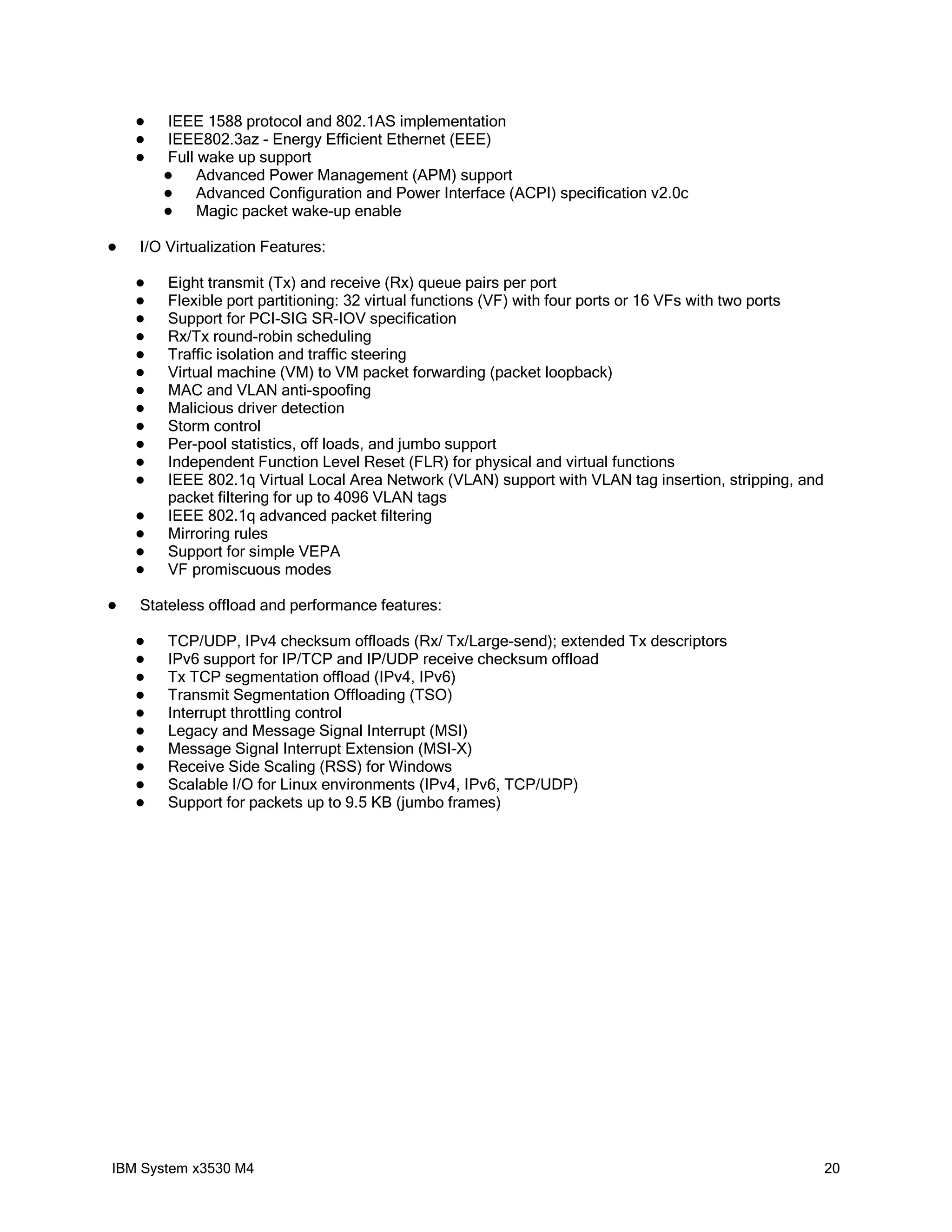    IEEE 1588 protocol and 802.1AS implementation
       IEEE802.3az - Energy Efficient Ethernet (EEE)
       Full wake up support
            Advanced Power Management (APM) support
            Advanced Configuration and Power Interface (ACPI) specification v2.0c
            Magic packet wake-up enable

   I/O Virtualization Features:

       Eight transmit (Tx) and receive (Rx) queue pairs per port
       Flexible port partitioning: 32 virtual functions (VF) with four ports or 16 VFs with two ports
       Support for PCI-SIG SR-IOV specification
       Rx/Tx round-robin scheduling
       Traffic isolation and traffic steering
       Virtual machine (VM) to VM packet forwarding (packet loopback)
       MAC and VLAN anti-spoofing
       Malicious driver detection
       Storm control
       Per-pool statistics, off loads, and jumbo support
       Independent Function Level Reset (FLR) for physical and virtual functions
       IEEE 802.1q Virtual Local Area Network (VLAN) support with VLAN tag insertion, stripping, and
        packet filtering for up to 4096 VLAN tags
       IEEE 802.1q advanced packet filtering
       Mirroring rules
       Support for simple VEPA
       VF promiscuous modes

   Stateless offload and performance features:

       TCP/UDP, IPv4 checksum offloads (Rx/ Tx/Large-send); extended Tx descriptors
       IPv6 support for IP/TCP and IP/UDP receive checksum offload
       Tx TCP segmentation offload (IPv4, IPv6)
       Transmit Segmentation Offloading (TSO)
       Interrupt throttling control
       Legacy and Message Signal Interrupt (MSI)
       Message Signal Interrupt Extension (MSI-X)
       Receive Side Scaling (RSS) for Windows
       Scalable I/O for Linux environments (IPv4, IPv6, TCP/UDP)
       Support for packets up to 9.5 KB (jumbo frames)




IBM System x3530 M4                                                                                      20
 