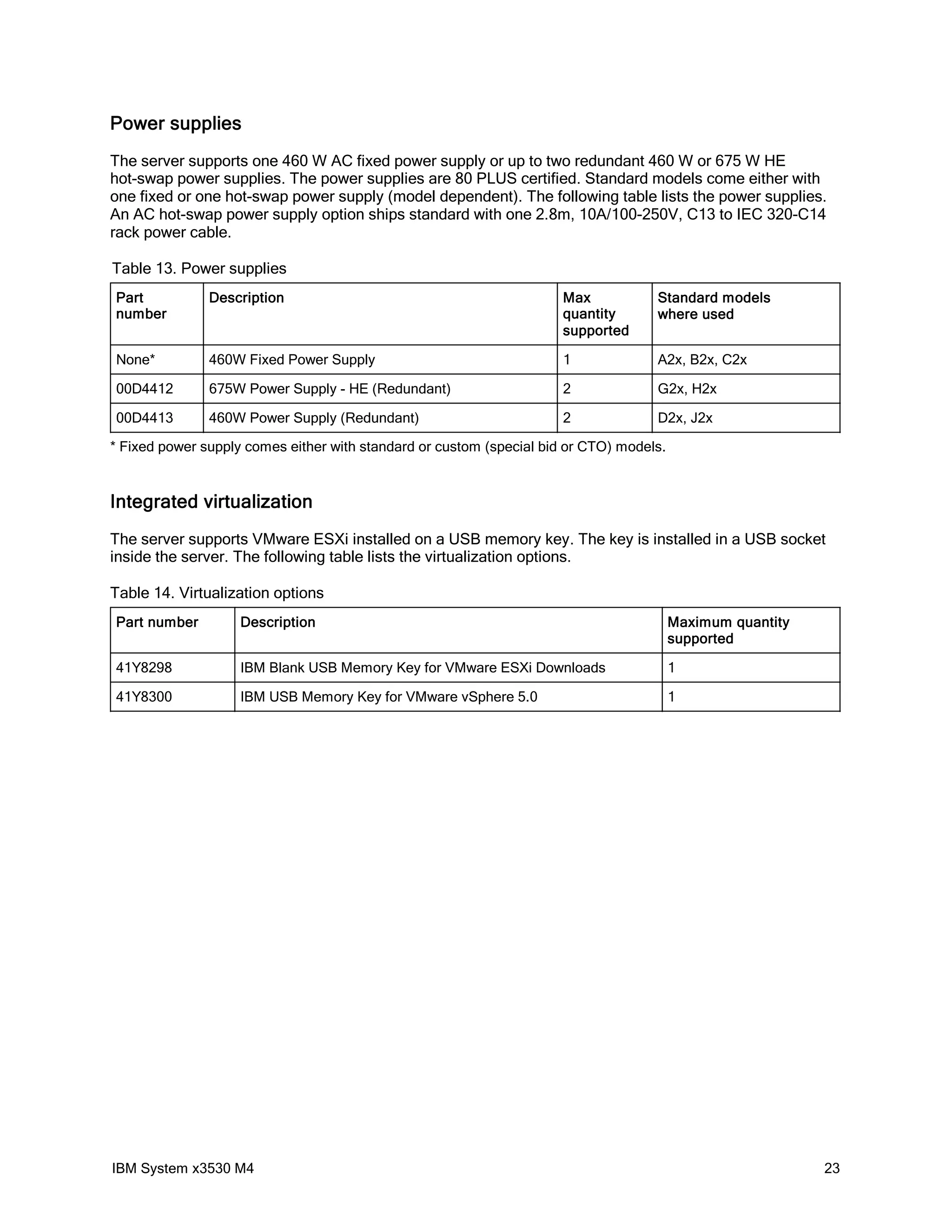 Power supplies
The server supports one 460 W AC fixed power supply or up to two redundant 460 W or 675 W HE
hot-swap power supplies. The power supplies are 80 PLUS certified. Standard models come either with
one fixed or one hot-swap power supply (model dependent). The following table lists the power supplies.
An AC hot-swap power supply option ships standard with one 2.8m, 10A/100-250V, C13 to IEC 320-C14
rack power cable.

Table 13. Power supplies
Part           Description                                            Max           Standard models
number                                                                quantity      where used
                                                                      supported

None*          460W Fixed Power Supply                                1             A2x, B2x, C2x

00D4412        675W Power Supply - HE (Redundant)                     2             G2x, H2x

00D4413        460W Power Supply (Redundant)                          2             D2x, J2x

* Fixed power supply comes either with standard or custom (special bid or CTO) models.


Integrated virtualization
The server supports VMware ESXi installed on a USB memory key. The key is installed in a USB socket
inside the server. The following table lists the virtualization options.

Table 14. Virtualization options
Part number         Description                                                          Maximum quantity
                                                                                         supported

41Y8298             IBM Blank USB Memory Key for VMware ESXi Downloads                   1

41Y8300             IBM USB Memory Key for VMware vSphere 5.0                            1




IBM System x3530 M4                                                                                         23
 