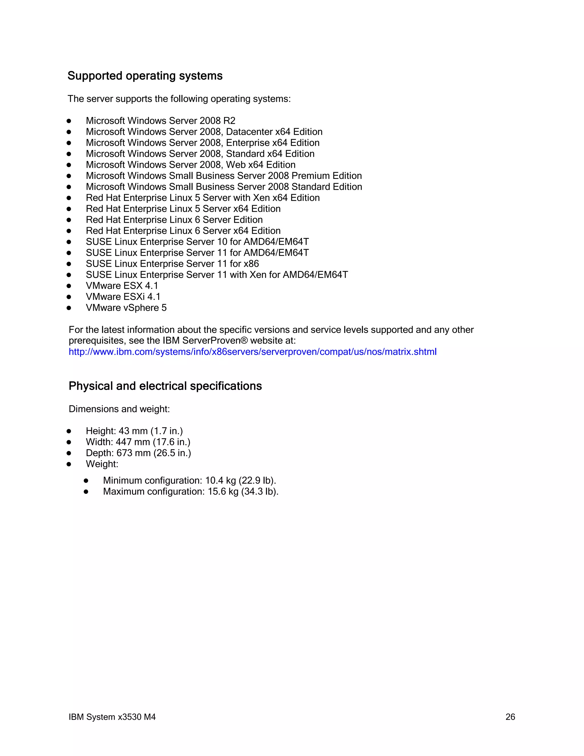 Supported operating systems
The server supports the following operating systems:

   Microsoft Windows Server 2008 R2
   Microsoft Windows Server 2008, Datacenter x64 Edition
   Microsoft Windows Server 2008, Enterprise x64 Edition
   Microsoft Windows Server 2008, Standard x64 Edition
   Microsoft Windows Server 2008, Web x64 Edition
   Microsoft Windows Small Business Server 2008 Premium Edition
   Microsoft Windows Small Business Server 2008 Standard Edition
   Red Hat Enterprise Linux 5 Server with Xen x64 Edition
   Red Hat Enterprise Linux 5 Server x64 Edition
   Red Hat Enterprise Linux 6 Server Edition
   Red Hat Enterprise Linux 6 Server x64 Edition
   SUSE Linux Enterprise Server 10 for AMD64/EM64T
   SUSE Linux Enterprise Server 11 for AMD64/EM64T
   SUSE Linux Enterprise Server 11 for x86
   SUSE Linux Enterprise Server 11 with Xen for AMD64/EM64T
   VMware ESX 4.1
   VMware ESXi 4.1
   VMware vSphere 5

For the latest information about the specific versions and service levels supported and any other
prerequisites, see the IBM ServerProven® website at:
http://www.ibm.com/systems/info/x86servers/serverproven/compat/us/nos/matrix.shtml


Physical and electrical specifications
Dimensions and weight:

   Height: 43 mm (1.7 in.)
   Width: 447 mm (17.6 in.)
   Depth: 673 mm (26.5 in.)
   Weight:
       Minimum configuration: 10.4 kg (22.9 lb).
       Maximum configuration: 15.6 kg (34.3 lb).




IBM System x3530 M4                                                                                 26
 