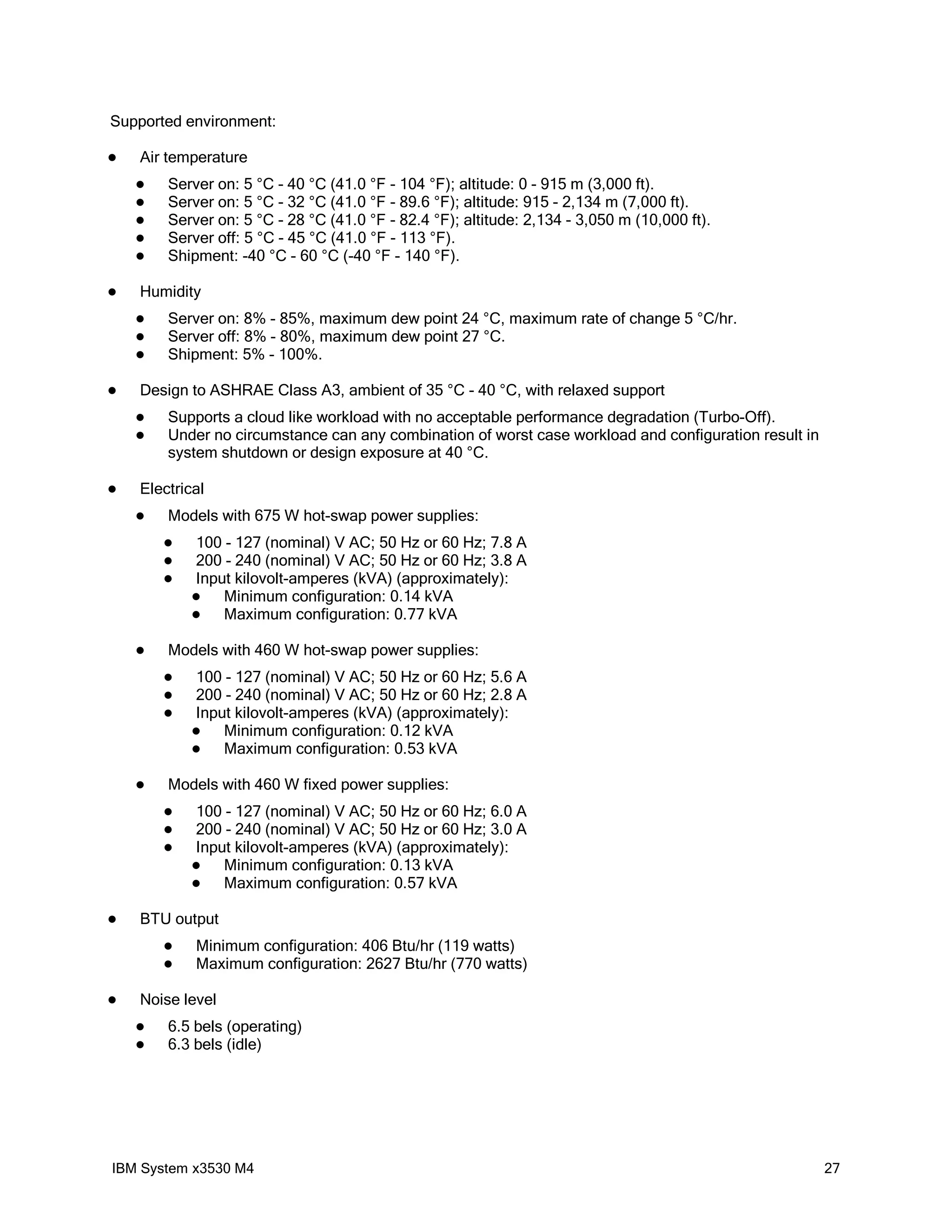 Supported environment:

   Air temperature
       Server on: 5 °C - 40 °C (41.0 °F - 104 °F); altitude: 0 - 915 m (3,000 ft).
       Server on: 5 °C - 32 °C (41.0 °F - 89.6 °F); altitude: 915 - 2,134 m (7,000 ft).
       Server on: 5 °C - 28 °C (41.0 °F - 82.4 °F); altitude: 2,134 - 3,050 m (10,000 ft).
       Server off: 5 °C - 45 °C (41.0 °F - 113 °F).
       Shipment: -40 °C - 60 °C (-40 °F - 140 °F).

   Humidity
       Server on: 8% - 85%, maximum dew point 24 °C, maximum rate of change 5 °C/hr.
       Server off: 8% - 80%, maximum dew point 27 °C.
       Shipment: 5% - 100%.

   Design to ASHRAE Class A3, ambient of 35 °C - 40 °C, with relaxed support
       Supports a cloud like workload with no acceptable performance degradation (Turbo-Off).
       Under no circumstance can any combination of worst case workload and configuration result in
        system shutdown or design exposure at 40 °C.

   Electrical
       Models with 675 W hot-swap power supplies:
           100 - 127 (nominal) V AC; 50 Hz or 60 Hz; 7.8 A
           200 - 240 (nominal) V AC; 50 Hz or 60 Hz; 3.8 A
           Input kilovolt-amperes (kVA) (approximately):
               Minimum configuration: 0.14 kVA
               Maximum configuration: 0.77 kVA

       Models with 460 W hot-swap power supplies:
           100 - 127 (nominal) V AC; 50 Hz or 60 Hz; 5.6 A
           200 - 240 (nominal) V AC; 50 Hz or 60 Hz; 2.8 A
           Input kilovolt-amperes (kVA) (approximately):
               Minimum configuration: 0.12 kVA
               Maximum configuration: 0.53 kVA

       Models with 460 W fixed power supplies:
           100 - 127 (nominal) V AC; 50 Hz or 60 Hz; 6.0 A
           200 - 240 (nominal) V AC; 50 Hz or 60 Hz; 3.0 A
           Input kilovolt-amperes (kVA) (approximately):
               Minimum configuration: 0.13 kVA
               Maximum configuration: 0.57 kVA

   BTU output
           Minimum configuration: 406 Btu/hr (119 watts)
           Maximum configuration: 2627 Btu/hr (770 watts)

   Noise level
       6.5 bels (operating)
       6.3 bels (idle)




IBM System x3530 M4                                                                                    27
 