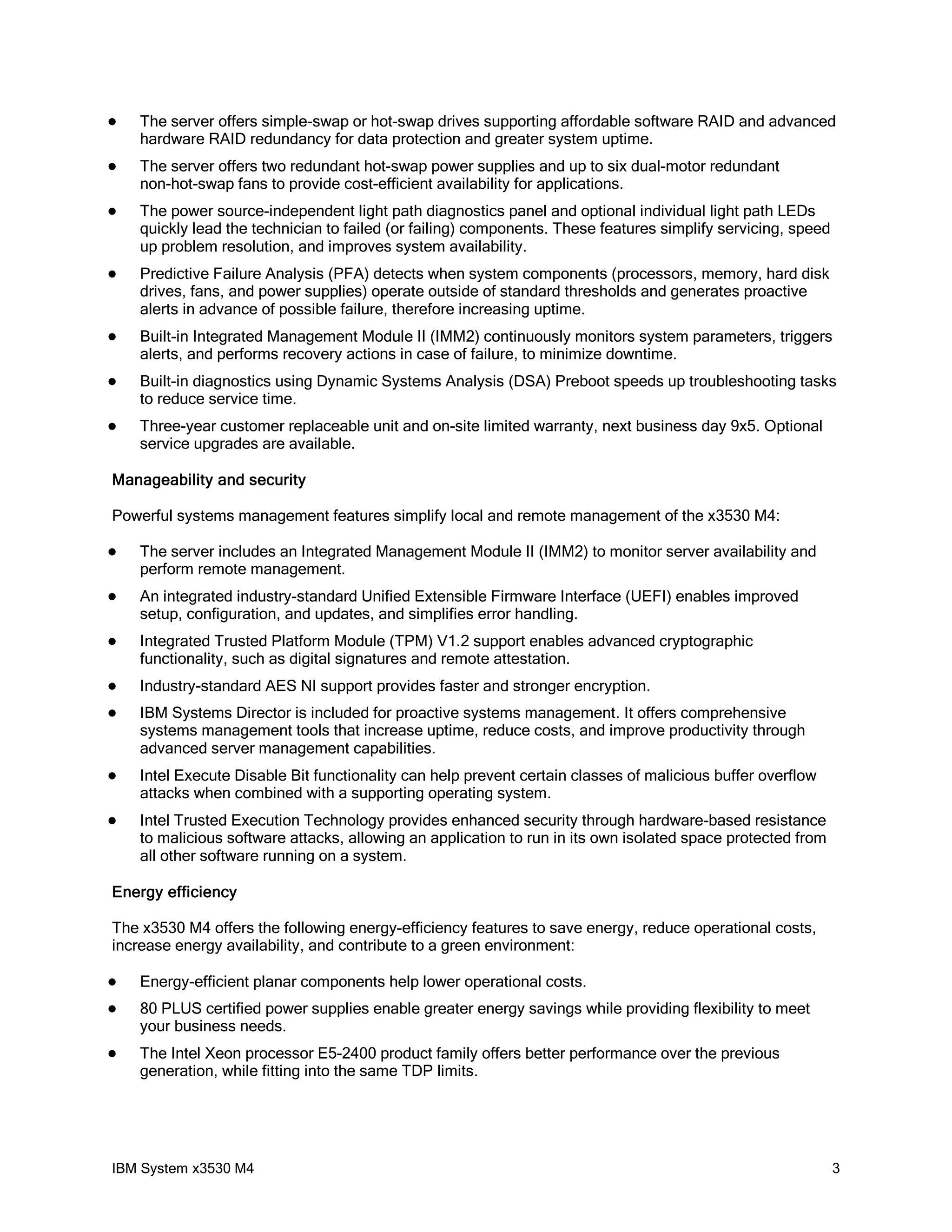    The server offers simple-swap or hot-swap drives supporting affordable software RAID and advanced
    hardware RAID redundancy for data protection and greater system uptime.
   The server offers two redundant hot-swap power supplies and up to six dual-motor redundant
    non-hot-swap fans to provide cost-efficient availability for applications.
   The power source-independent light path diagnostics panel and optional individual light path LEDs
    quickly lead the technician to failed (or failing) components. These features simplify servicing, speed
    up problem resolution, and improves system availability.
   Predictive Failure Analysis (PFA) detects when system components (processors, memory, hard disk
    drives, fans, and power supplies) operate outside of standard thresholds and generates proactive
    alerts in advance of possible failure, therefore increasing uptime.
   Built-in Integrated Management Module II (IMM2) continuously monitors system parameters, triggers
    alerts, and performs recovery actions in case of failure, to minimize downtime.
   Built-in diagnostics using Dynamic Systems Analysis (DSA) Preboot speeds up troubleshooting tasks
    to reduce service time.
   Three-year customer replaceable unit and on-site limited warranty, next business day 9x5. Optional
    service upgrades are available.

Manageability and security

Powerful systems management features simplify local and remote management of the x3530 M4:

   The server includes an Integrated Management Module II (IMM2) to monitor server availability and
    perform remote management.
   An integrated industry-standard Unified Extensible Firmware Interface (UEFI) enables improved
    setup, configuration, and updates, and simplifies error handling.
   Integrated Trusted Platform Module (TPM) V1.2 support enables advanced cryptographic
    functionality, such as digital signatures and remote attestation.
   Industry-standard AES NI support provides faster and stronger encryption.
   IBM Systems Director is included for proactive systems management. It offers comprehensive
    systems management tools that increase uptime, reduce costs, and improve productivity through
    advanced server management capabilities.
   Intel Execute Disable Bit functionality can help prevent certain classes of malicious buffer overflow
    attacks when combined with a supporting operating system.
   Intel Trusted Execution Technology provides enhanced security through hardware-based resistance
    to malicious software attacks, allowing an application to run in its own isolated space protected from
    all other software running on a system.

Energy efficiency

The x3530 M4 offers the following energy-efficiency features to save energy, reduce operational costs,
increase energy availability, and contribute to a green environment:

   Energy-efficient planar components help lower operational costs.
   80 PLUS certified power supplies enable greater energy savings while providing flexibility to meet
    your business needs.
   The Intel Xeon processor E5-2400 product family offers better performance over the previous
    generation, while fitting into the same TDP limits.




IBM System x3530 M4                                                                                           3
 