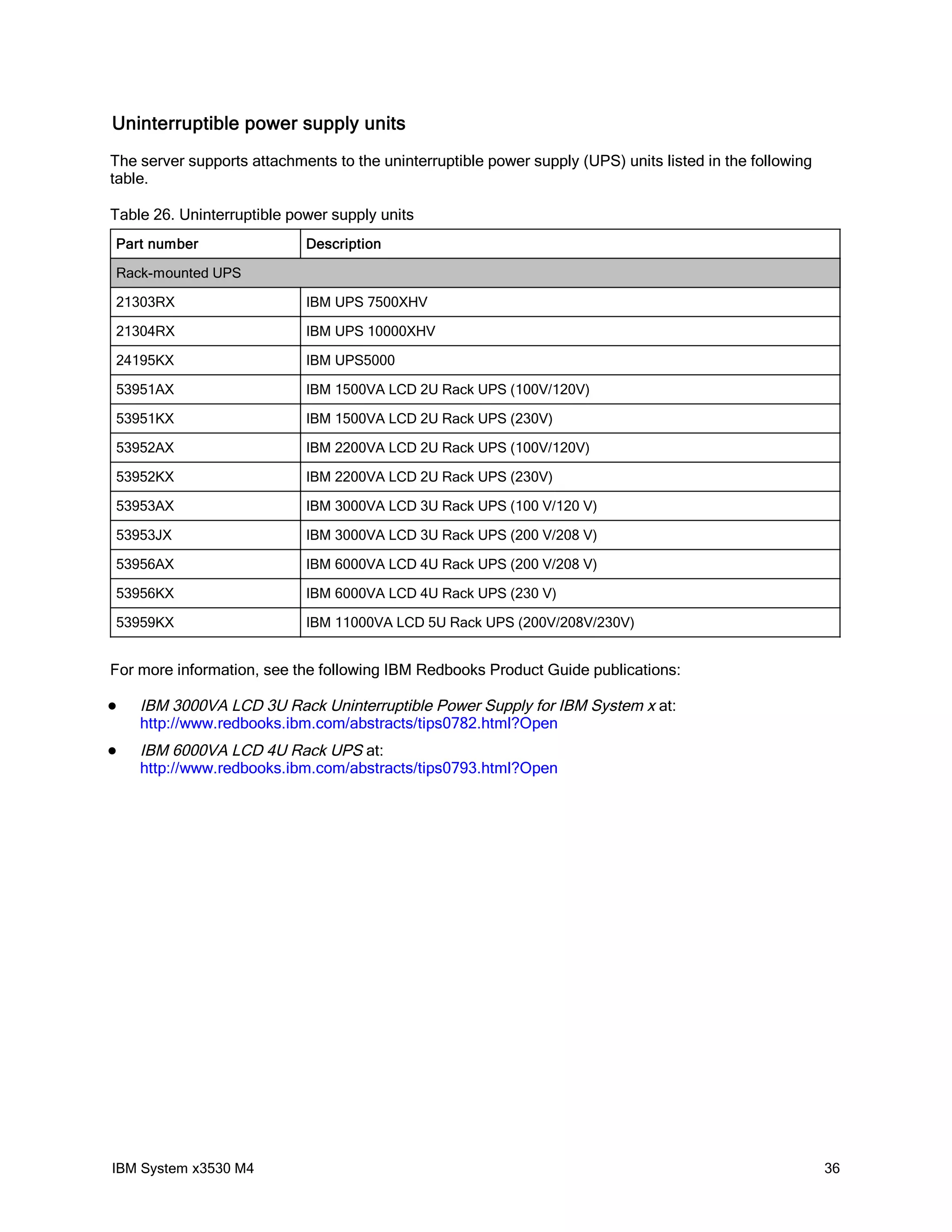 Uninterruptible power supply units
The server supports attachments to the uninterruptible power supply (UPS) units listed in the following
table.

Table 26. Uninterruptible power supply units
Part number                 Description

Rack-mounted UPS

21303RX                     IBM UPS 7500XHV

21304RX                     IBM UPS 10000XHV

24195KX                     IBM UPS5000

53951AX                     IBM 1500VA LCD 2U Rack UPS (100V/120V)

53951KX                     IBM 1500VA LCD 2U Rack UPS (230V)

53952AX                     IBM 2200VA LCD 2U Rack UPS (100V/120V)

53952KX                     IBM 2200VA LCD 2U Rack UPS (230V)

53953AX                     IBM 3000VA LCD 3U Rack UPS (100 V/120 V)

53953JX                     IBM 3000VA LCD 3U Rack UPS (200 V/208 V)

53956AX                     IBM 6000VA LCD 4U Rack UPS (200 V/208 V)

53956KX                     IBM 6000VA LCD 4U Rack UPS (230 V)

53959KX                     IBM 11000VA LCD 5U Rack UPS (200V/208V/230V)


For more information, see the following IBM Redbooks Product Guide publications:

   IBM 3000VA LCD 3U Rack Uninterruptible Power Supply for IBM System x at:
    http://www.redbooks.ibm.com/abstracts/tips0782.html?Open
   IBM 6000VA LCD 4U Rack UPS at:
    http://www.redbooks.ibm.com/abstracts/tips0793.html?Open




IBM System x3530 M4                                                                                       36
 