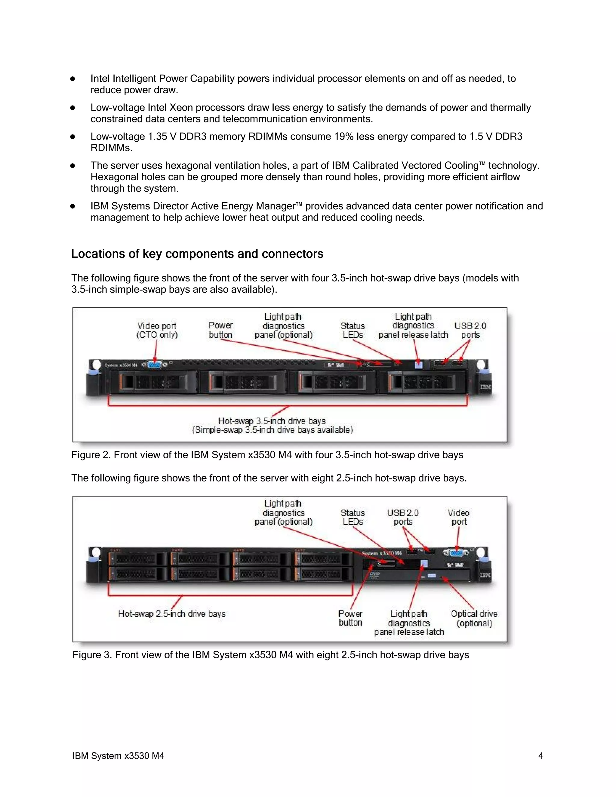    Intel Intelligent Power Capability powers individual processor elements on and off as needed, to
    reduce power draw.
   Low-voltage Intel Xeon processors draw less energy to satisfy the demands of power and thermally
    constrained data centers and telecommunication environments.
   Low-voltage 1.35 V DDR3 memory RDIMMs consume 19% less energy compared to 1.5 V DDR3
    RDIMMs.
   The server uses hexagonal ventilation holes, a part of IBM Calibrated Vectored Cooling™ technology.
    Hexagonal holes can be grouped more densely than round holes, providing more efficient airflow
    through the system.
   IBM Systems Director Active Energy Manager™ provides advanced data center power notification and
    management to help achieve lower heat output and reduced cooling needs.


Locations of key components and connectors
The following figure shows the front of the server with four 3.5-inch hot-swap drive bays (models with
3.5-inch simple-swap bays are also available).




Figure 2. Front view of the IBM System x3530 M4 with four 3.5-inch hot-swap drive bays

The following figure shows the front of the server with eight 2.5-inch hot-swap drive bays.




Figure 3. Front view of the IBM System x3530 M4 with eight 2.5-inch hot-swap drive bays




IBM System x3530 M4                                                                                      4
 