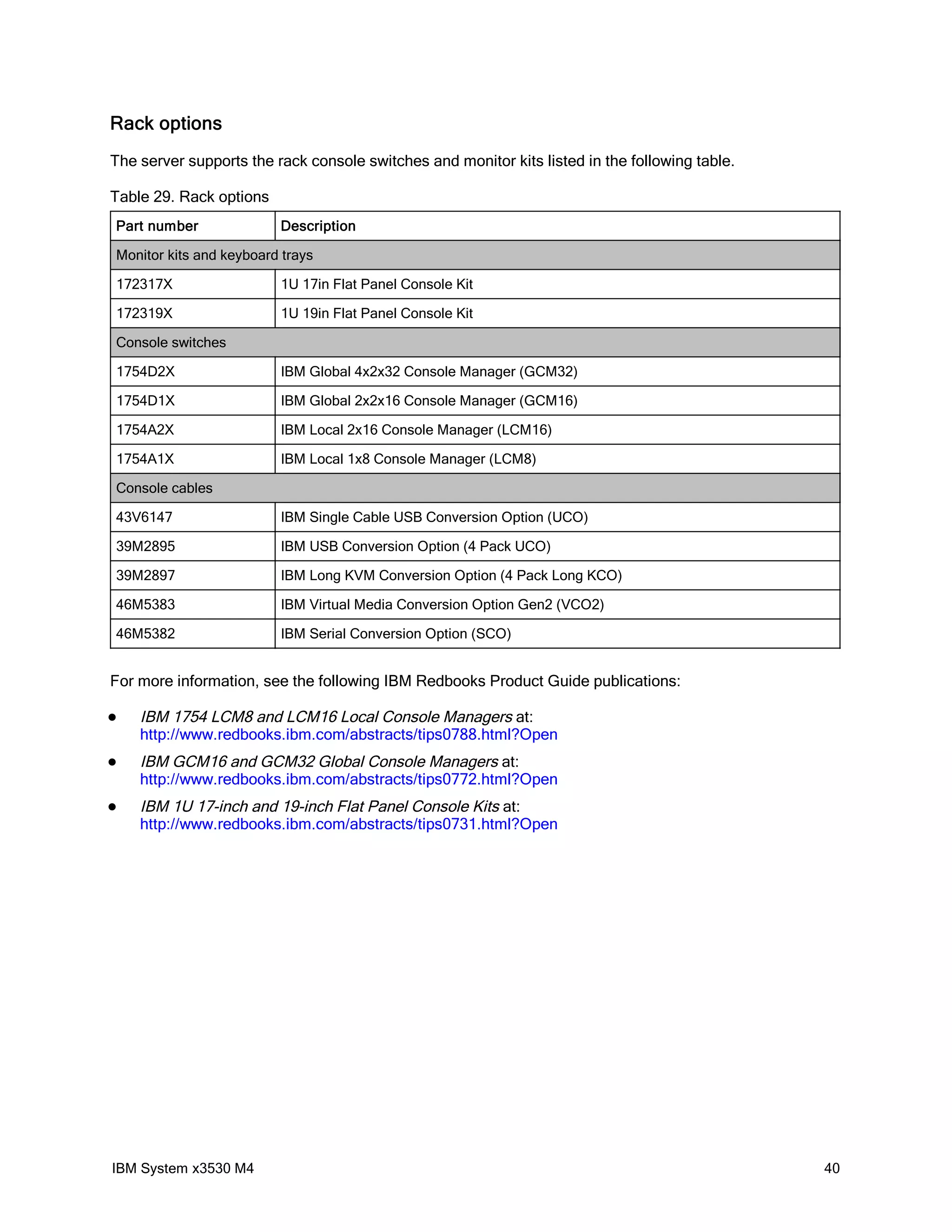 Rack options
The server supports the rack console switches and monitor kits listed in the following table.

Table 29. Rack options
Part number              Description

Monitor kits and keyboard trays

172317X                  1U 17in Flat Panel Console Kit

172319X                  1U 19in Flat Panel Console Kit

Console switches

1754D2X                  IBM Global 4x2x32 Console Manager (GCM32)

1754D1X                  IBM Global 2x2x16 Console Manager (GCM16)

1754A2X                  IBM Local 2x16 Console Manager (LCM16)

1754A1X                  IBM Local 1x8 Console Manager (LCM8)

Console cables

43V6147                  IBM Single Cable USB Conversion Option (UCO)

39M2895                  IBM USB Conversion Option (4 Pack UCO)

39M2897                  IBM Long KVM Conversion Option (4 Pack Long KCO)

46M5383                  IBM Virtual Media Conversion Option Gen2 (VCO2)

46M5382                  IBM Serial Conversion Option (SCO)


For more information, see the following IBM Redbooks Product Guide publications:

   IBM 1754 LCM8 and LCM16 Local Console Managers at:
    http://www.redbooks.ibm.com/abstracts/tips0788.html?Open
   IBM GCM16 and GCM32 Global Console Managers at:
    http://www.redbooks.ibm.com/abstracts/tips0772.html?Open
   IBM 1U 17-inch and 19-inch Flat Panel Console Kits at:
    http://www.redbooks.ibm.com/abstracts/tips0731.html?Open




IBM System x3530 M4                                                                             40
 