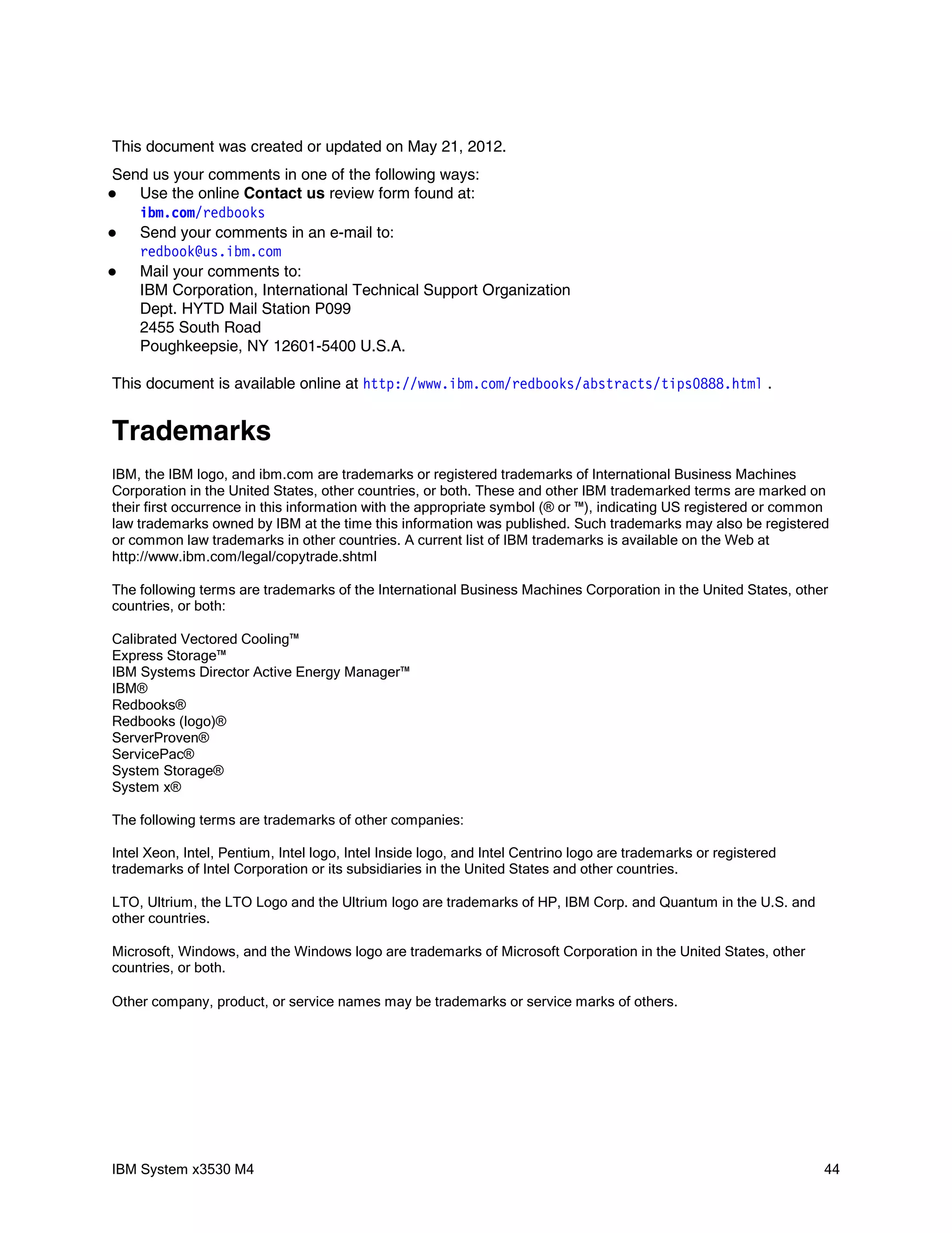 This document was created or updated on May 21, 2012.
Send us your comments in one of the following ways:
  Use the online Contact us review form found at:
   i bm com r edbooks
       .   /
  Send your comments in an e-mail to:
   r edbook@ i bm com
             us.   .
  Mail your comments to:
   IBM Corporation, International Technical Support Organization
   Dept. HYTD Mail Station P099
   2455 South Road
   Poughkeepsie, NY 12601-5400 U.S.A.

This document is available online at ht t p: / / w w i bm com r edbooks/ abst r act s/ t i ps0888. ht m .
                                                  w.     .   /                                         l


Trademarks
IBM, the IBM logo, and ibm.com are trademarks or registered trademarks of International Business Machines
Corporation in the United States, other countries, or both. These and other IBM trademarked terms are marked on
their first occurrence in this information with the appropriate symbol (® or ™), indicating US registered or common
law trademarks owned by IBM at the time this information was published. Such trademarks may also be registered
or common law trademarks in other countries. A current list of IBM trademarks is available on the Web at
http://www.ibm.com/legal/copytrade.shtml

The following terms are trademarks of the International Business Machines Corporation in the United States, other
countries, or both:

Calibrated Vectored Cooling™
Express Storage™
IBM Systems Director Active Energy Manager™
IBM®
Redbooks®
Redbooks (logo)®
ServerProven®
ServicePac®
System Storage®
System x®

The following terms are trademarks of other companies:

Intel Xeon, Intel, Pentium, Intel logo, Intel Inside logo, and Intel Centrino logo are trademarks or registered
trademarks of Intel Corporation or its subsidiaries in the United States and other countries.

LTO, Ultrium, the LTO Logo and the Ultrium logo are trademarks of HP, IBM Corp. and Quantum in the U.S. and
other countries.

Microsoft, Windows, and the Windows logo are trademarks of Microsoft Corporation in the United States, other
countries, or both.

Other company, product, or service names may be trademarks or service marks of others.




IBM System x3530 M4                                                                                               44
 