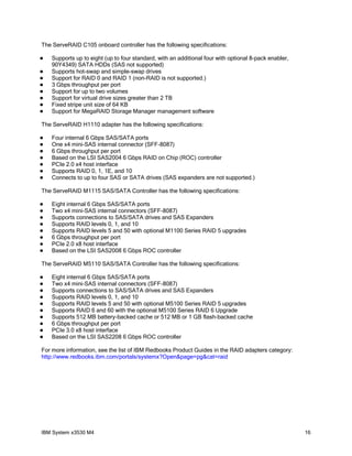 The ServeRAID C105 onboard controller has the following specifications:

   Supports up to eight (up to four standard, with an additional four with optional 8-pack enabler,
    90Y4349) SATA HDDs (SAS not supported)
   Supports hot-swap and simple-swap drives
   Support for RAID 0 and RAID 1 (non-RAID is not supported.)
   3 Gbps throughput per port
   Support for up to two volumes
   Support for virtual drive sizes greater than 2 TB
   Fixed stripe unit size of 64 KB
   Support for MegaRAID Storage Manager management software

The ServeRAID H1110 adapter has the following specifications:

   Four internal 6 Gbps SAS/SATA ports
   One x4 mini-SAS internal connector (SFF-8087)
   6 Gbps throughput per port
   Based on the LSI SAS2004 6 Gbps RAID on Chip (ROC) controller
   PCIe 2.0 x4 host interface
   Supports RAID 0, 1, 1E, and 10
   Connects to up to four SAS or SATA drives (SAS expanders are not supported.)

The ServeRAID M1115 SAS/SATA Controller has the following specifications:

   Eight internal 6 Gbps SAS/SATA ports
   Two x4 mini-SAS internal connectors (SFF-8087)
   Supports connections to SAS/SATA drives and SAS Expanders
   Supports RAID levels 0, 1, and 10
   Supports RAID levels 5 and 50 with optional M1100 Series RAID 5 upgrades
   6 Gbps throughput per port
   PCIe 2.0 x8 host interface
   Based on the LSI SAS2008 6 Gbps ROC controller

The ServeRAID M5110 SAS/SATA Controller has the following specifications:

   Eight internal 6 Gbps SAS/SATA ports
   Two x4 mini-SAS internal connectors (SFF-8087)
   Supports connections to SAS/SATA drives and SAS Expanders
   Supports RAID levels 0, 1, and 10
   Supports RAID levels 5 and 50 with optional M5100 Series RAID 5 upgrades
   Supports RAID 6 and 60 with the optional M5100 Series RAID 6 Upgrade
   Supports 512 MB battery-backed cache or 512 MB or 1 GB flash-backed cache
   6 Gbps throughput per port
   PCIe 3.0 x8 host interface
   Based on the LSI SAS2208 6 Gbps ROC controller

For more information, see the list of IBM Redbooks Product Guides in the RAID adapters category:
http://www.redbooks.ibm.com/portals/systemx?Open&page=pg&cat=raid




IBM System x3530 M4                                                                                    16
 