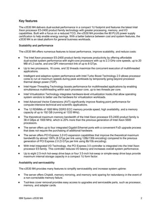 Key features
The x3530 M4 delivers dual-socket performance in a compact 1U footprint and features the latest Intel
Xeon processor E5-2400 product family technology with greater processing, memory, and I/O
capabilities. Built with a focus on a reduced TCO, the x3530 M4 provides the 80 PLUS power supply
certification to help enable energy savings. With a better balance between cost and system features, the
x3530 M4 is an ideal platform for general business workloads.

Scalability and performance

The x3530 M4 offers numerous features to boost performance, improve scalability, and reduce costs:

   The Intel Xeon processor E5-2400 product family improves productivity by offering affordable
    dual-socket system performance with eight-core processors with up to 2.3 GHz core speeds, up to 20
    MB of L3 cache, and one QPI interconnect link of up to 8 GTps.
   Up to two processors, 16 cores, and 32 threads maximize the concurrent execution of multithreaded
    applications.
   Intelligent and adaptive system performance with Intel Turbo Boost Technology 2.0 allows processor
    cores to run at maximum speeds during peak workloads by temporarily going beyond processor
    thermal design power (TDP).
   Intel Hyper-Threading Technology boosts performance for multithreaded applications by enabling
    simultaneous multithreading within each processor core, up to two threads per core.
   Intel Virtualization Technology integrates hardware-level virtualization hooks that allow operating
    system vendors to better use the hardware for virtualization workloads.
   Intel Advanced Vector Extensions (AVT) significantly improve floating point performance for
    compute-intensive technical and scientific applications.
   The 12 RDIMMs of 1600 MHz DDR3 ECC memory provide speed, high availability, and a memory
    capacity of up to 192 GB (running at 1333 MHz).
   The theoretical maximum memory bandwidth of the Intel Xeon processor E5-2400 product family is
    38.4 GBps at 1600 MHz, which is 20% more than the previous generation of Intel Xeon 5600
    processors.
   The server offers up to four integrated Gigabit Ethernet ports with a convenient FoD upgrade process
    that does not require the purchasing of additional hardware.
   The server offers PCI Express 3.0 I/O expansion capabilities that improve the theoretical maximum
    bandwidth by almost 100% (8 GTps per link using 128b/130b encoding) compared to the previous
    generation of PCI Express 2.0 (5 GTps per link using 8b/10b encoding).
   With Intel Integrated I/O Technology, the PCI Express 3.0 controller is integrated into the Intel Xeon
    processor E5 family. This controller reduces I/O latency and increases overall system performance.
   Up to eight 2.5-inch hot-swap drive bays or four 3.5-inch hot-swap or simple-swap drive bays provide
    maximum internal storage capacity in a compact 1U form factor.

Availability and serviceability

The x3530 M4 provides many features to simplify serviceability and increase system uptime:

   The server offers Chipkill, memory mirroring, and memory rank sparing for redundancy in the event of
    a non-correctable memory failure.
   Tool-less cover removal provides easy access to upgrades and serviceable parts, such as processor,
    memory, and adapter cards.



IBM System x3530 M4                                                                                          2
 
