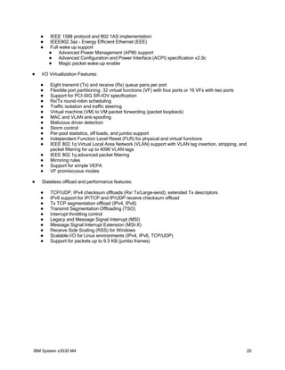    IEEE 1588 protocol and 802.1AS implementation
       IEEE802.3az - Energy Efficient Ethernet (EEE)
       Full wake up support
            Advanced Power Management (APM) support
            Advanced Configuration and Power Interface (ACPI) specification v2.0c
            Magic packet wake-up enable

   I/O Virtualization Features:

       Eight transmit (Tx) and receive (Rx) queue pairs per port
       Flexible port partitioning: 32 virtual functions (VF) with four ports or 16 VFs with two ports
       Support for PCI-SIG SR-IOV specification
       Rx/Tx round-robin scheduling
       Traffic isolation and traffic steering
       Virtual machine (VM) to VM packet forwarding (packet loopback)
       MAC and VLAN anti-spoofing
       Malicious driver detection
       Storm control
       Per-pool statistics, off loads, and jumbo support
       Independent Function Level Reset (FLR) for physical and virtual functions
       IEEE 802.1q Virtual Local Area Network (VLAN) support with VLAN tag insertion, stripping, and
        packet filtering for up to 4096 VLAN tags
       IEEE 802.1q advanced packet filtering
       Mirroring rules
       Support for simple VEPA
       VF promiscuous modes

   Stateless offload and performance features:

       TCP/UDP, IPv4 checksum offloads (Rx/ Tx/Large-send); extended Tx descriptors
       IPv6 support for IP/TCP and IP/UDP receive checksum offload
       Tx TCP segmentation offload (IPv4, IPv6)
       Transmit Segmentation Offloading (TSO)
       Interrupt throttling control
       Legacy and Message Signal Interrupt (MSI)
       Message Signal Interrupt Extension (MSI-X)
       Receive Side Scaling (RSS) for Windows
       Scalable I/O for Linux environments (IPv4, IPv6, TCP/UDP)
       Support for packets up to 9.5 KB (jumbo frames)




IBM System x3530 M4                                                                                      20
 