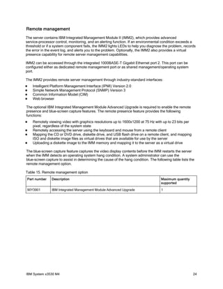 Remote management
The server contains IBM Integrated Management Module II (IMM2), which provides advanced
service-processor control, monitoring, and an alerting function. If an environmental condition exceeds a
threshold or if a system component fails, the IMM2 lights LEDs to help you diagnose the problem, records
the error in the event log, and alerts you to the problem. Optionally, the IMM2 also provides a virtual
presence capability for remote server management capabilities.

IMM2 can be accessed through the integrated 1000BASE-T Gigabit Ethernet port 2. This port can be
configured either as dedicated remote management port or as shared management/operating system
port.

The IMM2 provides remote server management through industry-standard interfaces:
   Intelligent Platform Management Interface (IPMI) Version 2.0
   Simple Network Management Protocol (SNMP) Version 3
   Common Information Model (CIM)
   Web browser

The optional IBM Integrated Management Module Advanced Upgrade is required to enable the remote
presence and blue-screen capture features. The remote presence feature provides the following
functions:
   Remotely viewing video with graphics resolutions up to 1600x1200 at 75 Hz with up to 23 bits per
    pixel, regardless of the system state
   Remotely accessing the server using the keyboard and mouse from a remote client
   Mapping the CD or DVD drive, diskette drive, and USB flash drive on a remote client, and mapping
    ISO and diskette image files as virtual drives that are available for use by the server
   Uploading a diskette image to the IMM memory and mapping it to the server as a virtual drive

The blue-screen capture feature captures the video display contents before the IMM restarts the server
when the IMM detects an operating system hang condition. A system administrator can use the
blue-screen capture to assist in determining the cause of the hang condition. The following table lists the
remote management option.

Table 15. Remote management option
Part number     Description                                                          Maximum quantity
                                                                                     supported

90Y3901         IBM Integrated Management Module Advanced Upgrade                    1




IBM System x3530 M4                                                                                       24
 