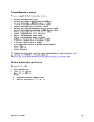 Supported operating systems
The server supports the following operating systems:

   Microsoft Windows Server 2008 R2
   Microsoft Windows Server 2008, Datacenter x64 Edition
   Microsoft Windows Server 2008, Enterprise x64 Edition
   Microsoft Windows Server 2008, Standard x64 Edition
   Microsoft Windows Server 2008, Web x64 Edition
   Microsoft Windows Small Business Server 2008 Premium Edition
   Microsoft Windows Small Business Server 2008 Standard Edition
   Red Hat Enterprise Linux 5 Server with Xen x64 Edition
   Red Hat Enterprise Linux 5 Server x64 Edition
   Red Hat Enterprise Linux 6 Server Edition
   Red Hat Enterprise Linux 6 Server x64 Edition
   SUSE Linux Enterprise Server 10 for AMD64/EM64T
   SUSE Linux Enterprise Server 11 for AMD64/EM64T
   SUSE Linux Enterprise Server 11 for x86
   SUSE Linux Enterprise Server 11 with Xen for AMD64/EM64T
   VMware ESX 4.1
   VMware ESXi 4.1
   VMware vSphere 5

For the latest information about the specific versions and service levels supported and any other
prerequisites, see the IBM ServerProven® website at:
http://www.ibm.com/systems/info/x86servers/serverproven/compat/us/nos/matrix.shtml


Physical and electrical specifications
Dimensions and weight:

   Height: 43 mm (1.7 in.)
   Width: 447 mm (17.6 in.)
   Depth: 673 mm (26.5 in.)
   Weight:
       Minimum configuration: 10.4 kg (22.9 lb).
       Maximum configuration: 15.6 kg (34.3 lb).




IBM System x3530 M4                                                                                 26
 