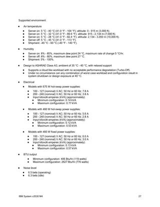 Supported environment:

   Air temperature
       Server on: 5 °C - 40 °C (41.0 °F - 104 °F); altitude: 0 - 915 m (3,000 ft).
       Server on: 5 °C - 32 °C (41.0 °F - 89.6 °F); altitude: 915 - 2,134 m (7,000 ft).
       Server on: 5 °C - 28 °C (41.0 °F - 82.4 °F); altitude: 2,134 - 3,050 m (10,000 ft).
       Server off: 5 °C - 45 °C (41.0 °F - 113 °F).
       Shipment: -40 °C - 60 °C (-40 °F - 140 °F).

   Humidity
       Server on: 8% - 85%, maximum dew point 24 °C, maximum rate of change 5 °C/hr.
       Server off: 8% - 80%, maximum dew point 27 °C.
       Shipment: 5% - 100%.

   Design to ASHRAE Class A3, ambient of 35 °C - 40 °C, with relaxed support
       Supports a cloud like workload with no acceptable performance degradation (Turbo-Off).
       Under no circumstance can any combination of worst case workload and configuration result in
        system shutdown or design exposure at 40 °C.

   Electrical
       Models with 675 W hot-swap power supplies:
           100 - 127 (nominal) V AC; 50 Hz or 60 Hz; 7.8 A
           200 - 240 (nominal) V AC; 50 Hz or 60 Hz; 3.8 A
           Input kilovolt-amperes (kVA) (approximately):
               Minimum configuration: 0.14 kVA
               Maximum configuration: 0.77 kVA

       Models with 460 W hot-swap power supplies:
           100 - 127 (nominal) V AC; 50 Hz or 60 Hz; 5.6 A
           200 - 240 (nominal) V AC; 50 Hz or 60 Hz; 2.8 A
           Input kilovolt-amperes (kVA) (approximately):
               Minimum configuration: 0.12 kVA
               Maximum configuration: 0.53 kVA

       Models with 460 W fixed power supplies:
           100 - 127 (nominal) V AC; 50 Hz or 60 Hz; 6.0 A
           200 - 240 (nominal) V AC; 50 Hz or 60 Hz; 3.0 A
           Input kilovolt-amperes (kVA) (approximately):
               Minimum configuration: 0.13 kVA
               Maximum configuration: 0.57 kVA

   BTU output
           Minimum configuration: 406 Btu/hr (119 watts)
           Maximum configuration: 2627 Btu/hr (770 watts)

   Noise level
       6.5 bels (operating)
       6.3 bels (idle)




IBM System x3530 M4                                                                                    27
 