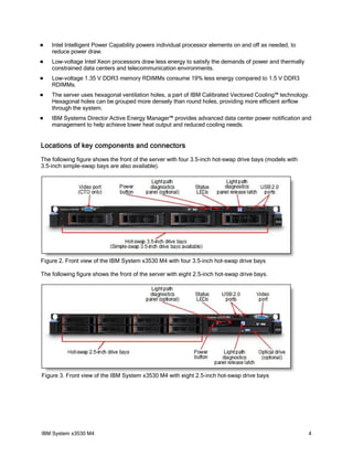    Intel Intelligent Power Capability powers individual processor elements on and off as needed, to
    reduce power draw.
   Low-voltage Intel Xeon processors draw less energy to satisfy the demands of power and thermally
    constrained data centers and telecommunication environments.
   Low-voltage 1.35 V DDR3 memory RDIMMs consume 19% less energy compared to 1.5 V DDR3
    RDIMMs.
   The server uses hexagonal ventilation holes, a part of IBM Calibrated Vectored Cooling™ technology.
    Hexagonal holes can be grouped more densely than round holes, providing more efficient airflow
    through the system.
   IBM Systems Director Active Energy Manager™ provides advanced data center power notification and
    management to help achieve lower heat output and reduced cooling needs.


Locations of key components and connectors
The following figure shows the front of the server with four 3.5-inch hot-swap drive bays (models with
3.5-inch simple-swap bays are also available).




Figure 2. Front view of the IBM System x3530 M4 with four 3.5-inch hot-swap drive bays

The following figure shows the front of the server with eight 2.5-inch hot-swap drive bays.




Figure 3. Front view of the IBM System x3530 M4 with eight 2.5-inch hot-swap drive bays




IBM System x3530 M4                                                                                      4
 