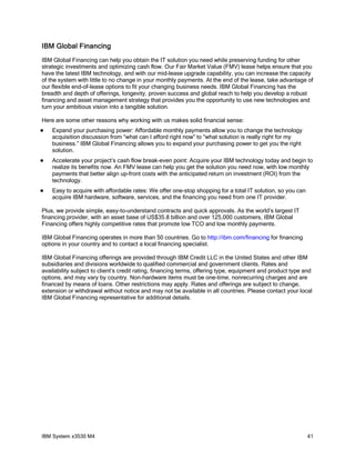 IBM Global Financing
IBM Global Financing can help you obtain the IT solution you need while preserving funding for other
strategic investments and optimizing cash flow. Our Fair Market Value (FMV) lease helps ensure that you
have the latest IBM technology, and with our mid-lease upgrade capability, you can increase the capacity
of the system with little to no change in your monthly payments. At the end of the lease, take advantage of
our flexible end-of-lease options to fit your changing business needs. IBM Global Financing has the
breadth and depth of offerings, longevity, proven success and global reach to help you develop a robust
financing and asset management strategy that provides you the opportunity to use new technologies and
turn your ambitious vision into a tangible solution.

Here are some other reasons why working with us makes solid financial sense:
   Expand your purchasing power: Affordable monthly payments allow you to change the technology
    acquisition discussion from “what can I afford right now” to “what solution is really right for my
    business.” IBM Global Financing allows you to expand your purchasing power to get you the right
    solution.
   Accelerate your project’s cash flow break-even point: Acquire your IBM technology today and begin to
    realize its benefits now. An FMV lease can help you get the solution you need now, with low monthly
    payments that better align up-front costs with the anticipated return on investment (ROI) from the
    technology.
   Easy to acquire with affordable rates: We offer one-stop shopping for a total IT solution, so you can
    acquire IBM hardware, software, services, and the financing you need from one IT provider.

Plus, we provide simple, easy-to-understand contracts and quick approvals. As the world’s largest IT
financing provider, with an asset base of US$35.8 billion and over 125,000 customers, IBM Global
Financing offers highly competitive rates that promote low TCO and low monthly payments.

IBM Global Financing operates in more than 50 countries. Go to http://ibm.com/financing for financing
options in your country and to contact a local financing specialist.

IBM Global Financing offerings are provided through IBM Credit LLC in the United States and other IBM
subsidiaries and divisions worldwide to qualified commercial and government clients. Rates and
availability subject to client’s credit rating, financing terms, offering type, equipment and product type and
options, and may vary by country. Non-hardware items must be one-time, nonrecurring charges and are
financed by means of loans. Other restrictions may apply. Rates and offerings are subject to change,
extension or withdrawal without notice and may not be available in all countries. Please contact your local
IBM Global Financing representative for additional details.




IBM System x3530 M4                                                                                         41
 