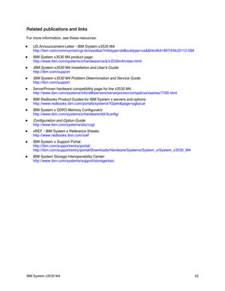 Related publications and links
For more information, see these resources:

   US Announcement Letter - IBM System x3530 M4:
    http://ibm.com/common/ssi/cgi-bin/ssialias?infotype=dd&subtype=ca&&htmlfid=897/ENUS112-094
   IBM System x3530 M4 product page:
    http://www.ibm.com/systems/x/hardware/rack/x3530m4/index.html
   IBM System x3530 M4 Installation and User's Guide:
    http://ibm.com/support
   IBM System x3530 M4 Problem Determination and Service Guide:
    http://ibm.com/support
   ServerProven hardware compatibility page for the x3530 M4:
    http://www.ibm.com/systems/info/x86servers/serverproven/compat/us/xseries/7160.html
   IBM Redbooks Product Guides for IBM System x servers and options:
    http://www.redbooks.ibm.com/portals/systemx?Open&page=pgbycat
   IBM System x DDR3 Memory Configurator:
    http://www.ibm.com/systems/x/hardware/ddr3config/
   Configuration and Option Guide:
    http://www.ibm.com/systems/xbc/cog/
   xREF - IBM System x Reference Sheets:
    http://www.redbooks.ibm.com/xref
   IBM System x Support Portal:
    http://ibm.com/support/entry/portal/
    http://ibm.com/support/entry/portal/Downloads/Hardware/Systems/System_x/System_x3530_M4
   IBM System Storage Interoperability Center:
    http://www.ibm.com/systems/support/storage/ssic




IBM System x3530 M4                                                                              42
 