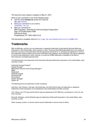 This document was created or updated on May 21, 2012.
Send us your comments in one of the following ways:
  Use the online Contact us review form found at:
   i bm com r edbooks
       .   /
  Send your comments in an e-mail to:
   r edbook@ i bm com
             us.   .
  Mail your comments to:
   IBM Corporation, International Technical Support Organization
   Dept. HYTD Mail Station P099
   2455 South Road
   Poughkeepsie, NY 12601-5400 U.S.A.

This document is available online at ht t p: / / w w i bm com r edbooks/ abst r act s/ t i ps0888. ht m .
                                                  w.     .   /                                         l


Trademarks
IBM, the IBM logo, and ibm.com are trademarks or registered trademarks of International Business Machines
Corporation in the United States, other countries, or both. These and other IBM trademarked terms are marked on
their first occurrence in this information with the appropriate symbol (® or ™), indicating US registered or common
law trademarks owned by IBM at the time this information was published. Such trademarks may also be registered
or common law trademarks in other countries. A current list of IBM trademarks is available on the Web at
http://www.ibm.com/legal/copytrade.shtml

The following terms are trademarks of the International Business Machines Corporation in the United States, other
countries, or both:

Calibrated Vectored Cooling™
Express Storage™
IBM Systems Director Active Energy Manager™
IBM®
Redbooks®
Redbooks (logo)®
ServerProven®
ServicePac®
System Storage®
System x®

The following terms are trademarks of other companies:

Intel Xeon, Intel, Pentium, Intel logo, Intel Inside logo, and Intel Centrino logo are trademarks or registered
trademarks of Intel Corporation or its subsidiaries in the United States and other countries.

LTO, Ultrium, the LTO Logo and the Ultrium logo are trademarks of HP, IBM Corp. and Quantum in the U.S. and
other countries.

Microsoft, Windows, and the Windows logo are trademarks of Microsoft Corporation in the United States, other
countries, or both.

Other company, product, or service names may be trademarks or service marks of others.




IBM System x3530 M4                                                                                               44
 