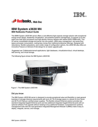 ®




IBM System x3630 M4
IBM Redbooks Product Guide
The IBM® System x3630 M4 server offers a cost-effective high-capacity storage solution with exceptional
energy-smart design, leadership virtualization, and powerful systems management. It supports up to two
eight-core Intel Xeon processors and high-density memory designs with twelve DDR3 DIMM slots. This
2U server consolidates storage and server into one system, offers easy management, and saves floor
space and power consumption, costing less money than traditional enterprise offerings. Designed with
redundancy, flexible subsystems, and a wider range of configuration options, the x3630 M4 also offers an
innovative Feature on Demand (FoD) design for an easier upgrade path.

Suggested use: Collaboration/email applications, light databases, virtualization/cloud, virtual desktops,
web serving, and virtual storage.

The following figure shows the IBM System x3630 M4.




Figure 1. The IBM System x3630 M4


Did you know
The IBM System x3630 M4 server is designed to provide exceptional value and flexibility to meet general
business or storage-intensive requirements with up to 42 TB of storage space in a dense 2U form factor
and 80 PLUS Platinum certified power supplies. The flexible onboard Ethernet solution provides two
standard integrated Gigabit Ethernet ports and two additional integrated Gigabit Ethernet ports with an
optional software FoD upgrade without needing to buy additional hardware. Comprehensive systems
management tools with the next-generation Integrated Management Module II (IMM2) make it easy to
deploy, integrate, service, and manage.




IBM System x3630 M4                                                                                         1
 