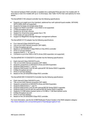 The internal hardware RAID controller is installed into a dedicated PCIe slot (slot 3 for models with 14
drive bays or slot 5 for models with up to 12 drive bays). See Table 10 (PCI riser card options) for more
details.

The ServeRAID C105 onboard controller has the following specifications:

   Supports up to eight (up to four standard, additional four with optional 8-pack enabler, 90Y4349)
    SATA HDDs (SAS not supported)
   Supports hot-swap and simple-swap drives
   Support for RAID 0 and RAID 1 (non-RAID is not supported)
   3 Gbps throughput per port
   Support for up to two volumes
   Support for virtual drive sizes greater than 2 TB
   Fixed stripe unit size of 64 KB
   Support for MegaRAID Storage Manager management software

The ServeRAID H1110 adapter has the following specifications:

   Four internal 6 Gbps SAS/SATA ports
   One x4 mini-SAS internal connector (SFF-8087)
   6 Gbps throughput per port
   Based on LSI SAS2004 6 Gbps RAID on Chip (ROC) controller
   PCIe 2.0 x4 host interface
   Supports RAID 0, 1, 1E, and 10
   Connects to up to four SAS or SATA drives (SAS expanders not supported)

The ServeRAID M1115 SAS/SATA Controller has the following specifications:

   Eight internal 6 Gbps SAS/SATA ports
   Two x4 mini-SAS internal connectors (SFF-8087)
   Supports connections to SAS/SATA drives and SAS Expanders
   Supports RAID levels 0, 1, and 10
   Supports RAID levels 5 and 50 with optional M1100 Series RAID 5 upgrades
   6 Gbps throughput per port
   PCIe 2.0 x8 host interface
   Based on the LSI SAS2008 6 Gbps ROC controller

The ServeRAID M5110 SAS/SATA Controller has the following specifications:

   Eight internal 6 Gbps SAS/SATA ports
   Two x4 mini-SAS internal connectors (SFF-8087)
   Supports connections to SAS/SATA drives and SAS Expanders
   Supports RAID levels 0, 1, and 10
   Supports RAID levels 5 and 50 with optional M5100 Series RAID 5 upgrades
   Supports RAID 6 and 60 with the optional M5100 Series RAID 6 Upgrade
   Supports 512 MB battery-backed cache or 512 MB or 1 GB flash-backed cache
   6 Gbps throughput per port
   PCIe 3.0 x8 host interface
   Based on the LSI SAS2208 6 Gbps ROC controller

For more information, see the list of IBM Redbooks Product Guides in the RAID adapters category:
http://www.redbooks.ibm.com/portals/systemx?Open&page=pg&cat=raid




IBM System x3630 M4                                                                                         16
 