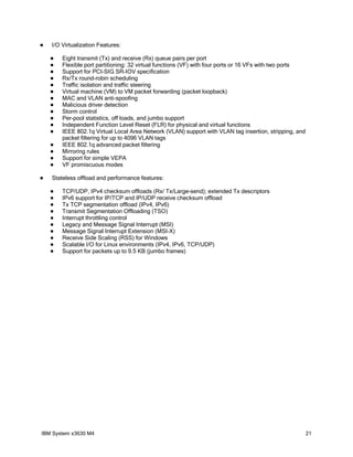    I/O Virtualization Features:

       Eight transmit (Tx) and receive (Rx) queue pairs per port
       Flexible port partitioning: 32 virtual functions (VF) with four ports or 16 VFs with two ports
       Support for PCI-SIG SR-IOV specification
       Rx/Tx round-robin scheduling
       Traffic isolation and traffic steering
       Virtual machine (VM) to VM packet forwarding (packet loopback)
       MAC and VLAN anti-spoofing
       Malicious driver detection
       Storm control
       Per-pool statistics, off loads, and jumbo support
       Independent Function Level Reset (FLR) for physical and virtual functions
       IEEE 802.1q Virtual Local Area Network (VLAN) support with VLAN tag insertion, stripping, and
        packet filtering for up to 4096 VLAN tags
       IEEE 802.1q advanced packet filtering
       Mirroring rules
       Support for simple VEPA
       VF promiscuous modes

   Stateless offload and performance features:

       TCP/UDP, IPv4 checksum offloads (Rx/ Tx/Large-send); extended Tx descriptors
       IPv6 support for IP/TCP and IP/UDP receive checksum offload
       Tx TCP segmentation offload (IPv4, IPv6)
       Transmit Segmentation Offloading (TSO)
       Interrupt throttling control
       Legacy and Message Signal Interrupt (MSI)
       Message Signal Interrupt Extension (MSI-X)
       Receive Side Scaling (RSS) for Windows
       Scalable I/O for Linux environments (IPv4, IPv6, TCP/UDP)
       Support for packets up to 9.5 KB (jumbo frames)




IBM System x3630 M4                                                                                      21
 