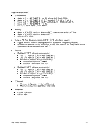 Supported environment:
   Air temperature
       Server on: 5 °C - 40 °C (41.0 °F - 104 °F); altitude: 0 - 915 m (3,000 ft).
       Server on: 5 °C - 32 °C (41.0 °F - 89.6 °F); altitude: 915 - 2,134 m (7,000 ft).
       Server on: 5 °C - 28 °C (41.0 °F - 82.4 °F); altitude: 2,134 - 3,050 m (10,000 ft).
       Server off: 5 °C - 45 °C (41.0 °F - 113 °F).
       Shipment: -40 °C - 60 °C (-40 °F - 140 °F).

   Humidity:
       Server on: 8% - 85%, maximum dew point 24 °C, maximum rate of change 5 °C/hr.
       Server off: 8% - 80%, maximum dew point 27 °C.
       Shipment: 5% - 100%.

   Design to ASHRAE Class A3, ambient of 35 °C - 40 °C, with relaxed support:
       Support cloud like workload with no performance degradation acceptable (Turbo-Off).
       Under no circumstance can any combination of worst case workload and configuration result in
        system shutdown or design exposure at 40 °C.

   Electrical
       Models with 750 W hot-swap power supplies:
           100 - 127 (nominal) V AC; 50 Hz or 60 Hz; 8.9 A
           200 - 240 (nominal) V AC; 50 Hz or 60 Hz; 4.5 A
           Input kilovolt-amperes (kVA) (approximately):
               Minimum configuration: 0.14 kVA
               Maximum configuration: 0.90 kVA

       Models with 550 W hot-swap power supplies:
           100 - 127 (nominal) V AC; 50 Hz or 60 Hz; 6.5 A
           200 - 240 (nominal) V AC; 50 Hz or 60 Hz; 3.3 A
           Input kilovolt-amperes (kVA) (approximately):
               Minimum configuration: 0.12 kVA
               Maximum configuration: 0.66 kVA

   BTU output
           Minimum configuration: 406 Btu/hr (119 watts)
           Maximum configuration: 2900 Btu/hr (850 watts)

   Noise level
       6.6 bels (operating).
       6.6 bels (idle).




IBM System x3630 M4                                                                                    28
 
