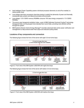    Intel Intelligent Power Capability powers individual processor elements on and off as needed, to
    reduce power draw.
   Low-voltage Intel Xeon processors draw less energy to satisfy the demands of power and thermally
    constrained data centers and telecommunication environments.
   Low-voltage 1.35 V DDR3 memory RDIMMs consume 19% less energy compared to 1.5 V DDR3
    RDIMMs.
   The server uses hexagonal ventilation holes, a part of IBM Calibrated Vectored Cooling™ technology.
    Hexagonal holes can be grouped more densely than round holes, providing more efficient airflow
    through the system.
   IBM Systems Director Active Energy Manager™ provides advanced data center power notification and
    management to help achieve lower heat output and reduced cooling needs.


Locations of key components and connectors
The following figure shows the front of the server with eight 3.5-inch drive bays.




Figure 2. Front view of the IBM System x3630 M4 with eight drive bays

The following figure shows the front of the server with twelve 3.5-inch drive bays.




Figure 3. Front view of the IBM System x3630 M4 with twelve drive bays




IBM System x3630 M4                                                                                    4
 