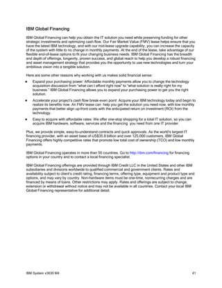 IBM Global Financing
IBM Global Financing can help you obtain the IT solution you need while preserving funding for other
strategic investments and optimizing cash flow. Our Fair Market Value (FMV) lease helps ensure that you
have the latest IBM technology, and with our mid-lease upgrade capability, you can increase the capacity
of the system with little to no change in monthly payments. At the end of the lease, take advantage of our
flexible end-of-lease options to fit your changing business needs. IBM Global Financing has the breadth
and depth of offerings, longevity, proven success, and global reach to help you develop a robust financing
and asset management strategy that provides you the opportunity to use new technologies and turn your
ambitious vision into a tangible solution.

Here are some other reasons why working with us makes solid financial sense:
   Expand your purchasing power: Affordable monthly payments allow you to change the technology
    acquisition discussion from “what can I afford right now” to “what solution is really right for my
    business.” IBM Global Financing allows you to expand your purchasing power to get you the right
    solution.
   Accelerate your project’s cash flow break-even point: Acquire your IBM technology today and begin to
    realize its benefits now. An FMV lease can help you get the solution you need now, with low monthly
    payments that better align up-front costs with the anticipated return on investment (ROI) from the
    technology.
   Easy to acquire with affordable rates: We offer one-stop shopping for a total IT solution, so you can
    acquire IBM hardware, software, services and the financing you need from one IT provider.

Plus, we provide simple, easy-to-understand contracts and quick approvals. As the world’s largest IT
financing provider, with an asset base of US$35.8 billion and over 125,000 customers, IBM Global
Financing offers highly competitive rates that promote low total cost of ownership (TCO) and low monthly
payments.

IBM Global Financing operates in more than 50 countries. Go to http://ibm.com/financing for financing
options in your country and to contact a local financing specialist.

IBM Global Financing offerings are provided through IBM Credit LLC in the United States and other IBM
subsidiaries and divisions worldwide to qualified commercial and government clients. Rates and
availability subject to client’s credit rating, financing terms, offering type, equipment and product type and
options, and may vary by country. Non-hardware items must be one-time, nonrecurring charges and are
financed by means of loans. Other restrictions may apply. Rates and offerings are subject to change,
extension or withdrawal without notice and may not be available in all countries. Contact your local IBM
Global Financing representative for additional detail.




IBM System x3630 M4                                                                                         41
 