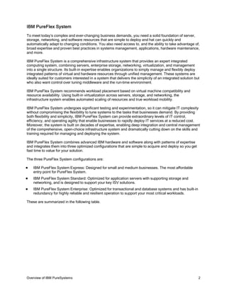 IBM PureFlex System
To meet today’s complex and ever-changing business demands, you need a solid foundation of server,
storage, networking, and software resources that are simple to deploy and hat can quickly and
automatically adapt to changing conditions. You also need access to, and the ability to take advantage of,
broad expertise and proven best practices in systems management, applications, hardware maintenance,
and more.

IBM PureFlex System is a comprehensive infrastructure system that provides an expert integrated
computing system, combining servers, enterprise storage, networking, virtualization, and management
into a single structure. Its built-in expertise enables organizations to simply manage and flexibly deploy
integrated patterns of virtual and hardware resources through unified management. These systems are
ideally suited for customers interested in a system that delivers the simplicity of an integrated solution but
who also want control over tuning middleware and the run-time environment.

IBM PureFlex System recommends workload placement based on virtual machine compatibility and
resource availability. Using built-in virtualization across servers, storage, and networking, the
infrastructure system enables automated scaling of resources and true workload mobility.

IBM PureFlex System undergoes significant testing and experimentation, so it can mitigate IT complexity
without compromising the flexibility to tune systems to the tasks that businesses demand. By providing
both flexibility and simplicity, IBM PureFlex System can provide extraordinary levels of IT control,
efficiency, and operating agility that enable businesses to rapidly deploy IT services at a reduced cost.
Moreover, the system is built on decades of expertise, enabling deep integration and central management
of the comprehensive, open-choice infrastructure system and dramatically cutting down on the skills and
training required for managing and deploying the system.

IBM PureFlex System combines advanced IBM hardware and software along with patterns of expertise
and integrates them into three optimized configurations that are simple to acquire and deploy so you get
fast time to value for your solution.

The three PureFlex System configurations are:

   IBM PureFlex System Express: Designed for small and medium businesses. The most affordable
    entry point for PureFlex System.
   IBM PureFlex System Standard: Optimized for application servers with supporting storage and
    networking, and is designed to support your key ISV solutions.
   IBM PureFlex System Enterprise: Optimized for transactional and database systems and has built-in
    redundancy for highly reliable and resilient operation to support your most critical workloads.

These are summarized in the following table.




Overview of IBM PureSystems                                                                                  2
 