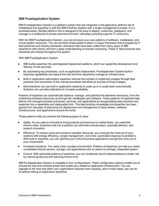 IBM PureApplication System
IBM PureApplication System is a platform system that pre-integrates a full application platform set of
middleware and expertise in with the IBM PureFlex System with a single management console. It is a
workload-aware, flexible platform that is designed to be easy to deploy, customize, safeguard, and
manage in a traditional or private cloud environment, ultimately providing superior IT economics.

With the IBM PureApplication System, you can provision your own patterns of software, middleware, and
virtual system resources. You can provision these patterns within a unique framework that is shaped by IT
best practices and industry standards—standards that have been culled from many years of IBM
experience with clients and from a deep understanding of smarter computing. These IT best practices and
standards are infused throughout the system.

With IBM PureApplication System:

   IBM builds expertise into preintegrated deployment patterns, which can speed the development and
    delivery of new services.
   By automating key processes, such as application deployment, PureApplication System built-in
    expertise capabilities can reduce the cost and time required to manage an infrastructure.
   Built-in application optimization expertise reduces the number of unplanned outages through best
    practices and automation of the manual processes identified as sources of those outages.
   Administrators can use built-in application elasticity to scale up or to scale down automatically.
    Systems can use data replication to increase availability.

Patterns of expertise can automatically balance, manage, and optimize the elements necessary, from the
underlying hardware resources up through the middleware and software. These patterns of expertise help
deliver and manage business processes, services, and applications by encapsulating best practices and
expertise into a repeatable and deployable form. This best-practice knowledge and expertise has been
gained from decades of optimizing the deployment and management of data centers, software
infrastructures, and applications around the world.

These patterns help you achieve the following types of value:

   Agility: As you seek to innovate to bring products and services to market faster, you need fast
    time-to-value. Expertise built into a solution can eliminate manual steps, automate delivery, and
    support innovation.
   Efficiency: To reduce costs and conserve valuable resources, you must get the most out of your
    systems with energy efficiency, simple management, and a fast, automated response to problems.
    With built-in expertise, you can optimize your critical business applications and get the most out of
    your investments.
   Increased simplicity: You need a less complex environment. Patterns of expertise can help you easily
    consolidate diverse servers, storage, and applications onto an easier-to-manage, integrated system.
   Control: With optimized patterns of expertise, you can accelerate cloud implementations to lower risk
    by improving security and reducing human error.

IBM PureApplication System is available in four configurations. These configuration options enable you to
choose the size and compute power that meets your needs for application infrastructure. You can
upgrade to the next size when your organization requires more capacity, and in most cases, you can do
so without taking an application downtime.




Overview of IBM PureSystems                                                                                 4
 