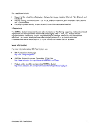 Key capabilities include:

   Support for the networking infrastructure that you have today, including Ethernet, Fibre Channel, and
    InfiniBand
   Industry-leading performance with 1 Gb, 10 Gb, and 40 Gb Ethernet; 8 Gb and 16 Gb Fibre Channel
    and FDR InfiniBand
   Pay-as-you-grow scalability so you can add ports and bandwidth when needed

Infrastructure

The IBM Flex System Enterprise Chassis is the foundation of the offering, supporting intelligent workload
deployment and management for maximum business agility. The 14-node, 10U chassis delivers
high-performance connectivity for your integrated compute, storage, networking, and management
resources. The chassis is designed to support multiple generations of technology and offers
independently scalable resource pools for higher utilization and lower cost per workload.


More information
For more information about IBM Flex System, see:

   IBM PureSystems home page
    http://ibm.com/puresystems

   IBM Flex System Products & Technology, SG24-7984
    http://www.redbooks.ibm.com/abstracts/sg247984.html?Open

   Product guides about the components of IBM Flex System
    http://www.redbooks.ibm.com/portals/puresystems?Open&page=pgbycat




Overview of IBM PureSystems                                                                                 7
 