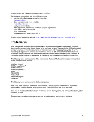 This document was created or updated on April 20, 2012.
Send us your comments in one of the following ways:
  Use the online Contact us review form found at:
   ibm.com/redbooks
  Send your comments in an e-mail to:
   redbook@us.ibm.com
  Mail your comments to:
   IBM Corporation, International Technical Support Organization
   Dept. HYTD Mail Station P099
   2455 South Road
   Poughkeepsie, NY 12601-5400 U.S.A.

This document is available online at http://www.ibm.com/redbooks/abstracts/tips0892.html .


Trademarks
IBM, the IBM logo, and ibm.com are trademarks or registered trademarks of International Business
Machines Corporation in the United States, other countries, or both. These and other IBM trademarked
terms are marked on their first occurrence in this information with the appropriate symbol (® or ™),
indicating US registered or common law trademarks owned by IBM at the time this information was
published. Such trademarks may also be registered or common law trademarks in other countries. A
current list of IBM trademarks is available on the Web at http://www.ibm.com/legal/copytrade.shtml

The following terms are trademarks of the International Business Machines Corporation in the United
States, other countries, or both:

IBM Flex System™
IBM PureApplication™
IBM PureFlex™
IBM PureSystems™
IBM®
POWER7®
Redbooks®
Redbooks (logo)®
Storwize®

The following terms are trademarks of other companies:

Intel Xeon, Intel, Intel logo, Intel Inside logo, and Intel Centrino logo are trademarks or registered
trademarks of Intel Corporation or its subsidiaries in the United States and other countries.

Java and all Java-based trademarks are trademarks of Sun Microsystems, Inc. in the United States, other
countries, or both.

Other company, product, or service names may be trademarks or service marks of others.




Overview of IBM PureSystems                                                                              9
 