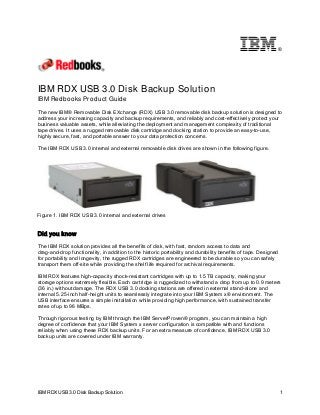 ®

IBM RDX USB 3.0 Disk Backup Solution
IBM Redbooks Product Guide
The new IBM® Removable Disk EXchange (RDX) USB 3.0 removable disk backup solution is designed to
address your increasing capacity and backup requirements, and reliably and cost-effectively protect your
business valuable assets, while alleviating the deployment and management complexity of traditional
tape drives. It uses a rugged removable disk cartridge and docking station to provide an easy-to-use,
highly secure, fast, and portable answer to your data protection concerns.
The IBM RDX USB 3.0 internal and external removable disk drives are shown in the following figure.

Figure 1. IBM RDX USB 3.0 internal and external drives

Did you know
The IBM RDX solution provides all the benefits of disk, with fast, random access to data and
drag-and-drop functionality, in addition to the historic portability and durability benefits of tape. Designed
for portability and longevity, the rugged RDX cartridges are engineered to be durable so you can safely
transport them off-site while providing the shelf life required for archival requirements.
IBM RDX features high-capacity shock-resistant cartridges with up to 1.5 TB capacity, making your
storage options extremely flexible. Each cartridge is ruggedized to withstand a drop from up to 0.9 meters
(36 in.) without damage. The RDX USB 3.0 docking stations are offered in external stand-alone and
internal 5.25-inch half-height units to seamlessly integrate into your IBM System x® environment. The
USB interface ensures a simple installation while providing high performance, with sustained transfer
rates of up to 96 MBps.
Through rigorous testing by IBM through the IBM ServerProven® program, you can maintain a high
degree of confidence that your IBM System x server configuration is compatible with and functions
reliably when using these RDX backup units. For an extra measure of confidence, IBM RDX USB 3.0
backup units are covered under IBM warranty.

IBM RDX USB 3.0 Disk Backup Solution

1

 