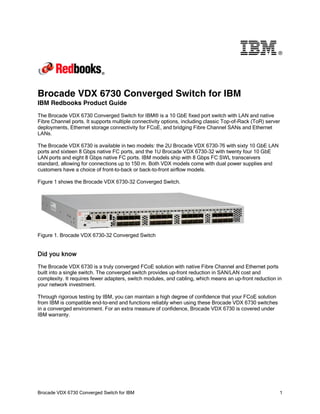 ®

Brocade VDX 6730 Converged Switch for IBM
IBM Redbooks Product Guide
The Brocade VDX 6730 Converged Switch for IBM® is a 10 GbE fixed port switch with LAN and native
Fibre Channel ports. It supports multiple connectivity options, including classic Top-of-Rack (ToR) server
deployments, Ethernet storage connectivity for FCoE, and bridging Fibre Channel SANs and Ethernet
LANs.
The Brocade VDX 6730 is available in two models: the 2U Brocade VDX 6730-76 with sixty 10 GbE LAN
ports and sixteen 8 Gbps native FC ports, and the 1U Brocade VDX 6730-32 with twenty four 10 GbE
LAN ports and eight 8 Gbps native FC ports. IBM models ship with 8 Gbps FC SWL transceivers
standard, allowing for connections up to 150 m. Both VDX models come with dual power supplies and
customers have a choice of front-to-back or back-to-front airflow models.
Figure 1 shows the Brocade VDX 6730-32 Converged Switch.

Figure 1. Brocade VDX 6730-32 Converged Switch

Did you know
The Brocade VDX 6730 is a truly converged FCoE solution with native Fibre Channel and Ethernet ports
built into a single switch. The converged switch provides up-front reduction in SAN/LAN cost and
complexity. It requires fewer adapters, switch modules, and cabling, which means an up-front reduction in
your network investment.
Through rigorous testing by IBM, you can maintain a high degree of confidence that your FCoE solution
from IBM is compatible end-to-end and functions reliably when using these Brocade VDX 6730 switches
in a converged environment. For an extra measure of confidence, Brocade VDX 6730 is covered under
IBM warranty.

Brocade VDX 6730 Converged Switch for IBM

1

 