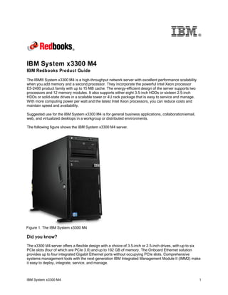 ®

IBM System x3300 M4
IBM Redbooks Product Guide
The IBM® System x3300 M4 is a high-throughput network server with excellent performance scalability
when you add memory and a second processor. They incorporate the powerful Intel Xeon processor
E5-2400 product family with up to 15 MB cache. The energy-efficient design of the server supports two
processors and 12 memory modules. It also supports either eight 3.5-inch HDDs or sixteen 2.5-inch
HDDs or solid-state drives in a scalable tower or 4U rack package that is easy to service and manage.
With more computing power per watt and the latest Intel Xeon processors, you can reduce costs and
maintain speed and availability.
Suggested use for the IBM System x3300 M4 is for general business applications, collaboration/email,
web, and virtualized desktops in a workgroup or distributed environments.
The following figure shows the IBM System x3300 M4 server.

Figure 1. The IBM System x3300 M4

Did you know?
The x3300 M4 server offers a flexible design with a choice of 3.5-inch or 2.5-inch drives, with up to six
PCIe slots (four of which are PCIe 3.0) and up to 192 GB of memory. The Onboard Ethernet solution
provides up to four integrated Gigabit Ethernet ports without occupying PCIe slots. Comprehensive
systems management tools with the next-generation IBM Integrated Management Module II (IMM2) make
it easy to deploy, integrate, service, and manage.

IBM System x3300 M4

1

 