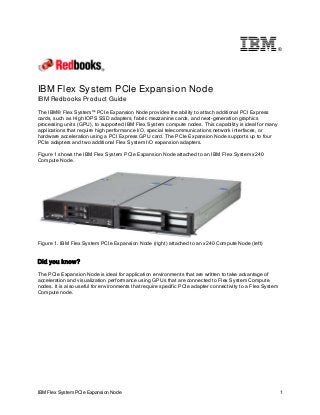 ®

IBM Flex System PCIe Expansion Node
IBM Redbooks Product Guide
The IBM® Flex System™ PCIe Expansion Node provides the ability to attach additional PCI Express
cards, such as High IOPS SSD adapters, fabric mezzanine cards, and next-generation graphics
processing units (GPU), to supported IBM Flex System compute nodes. This capability is ideal for many
applications that require high performance I/O, special telecommunications network interfaces, or
hardware acceleration using a PCI Express GPU card. The PCIe Expansion Node supports up to four
PCIe adapters and two additional Flex System I/O expansion adapters.
Figure 1 shows the IBM Flex System PCIe Expansion Node attached to an IBM Flex System x240
Compute Node.

Figure 1. IBM Flex System PCIe Expansion Node (right) attached to an x240 Compute Node (left)

Did you know?
The PCIe Expansion Node is ideal for application environments that are written to take advantage of
acceleration and visualization performance using GPUs that are connected to Flex System Compute
nodes. It is also useful for environments that require specific PCIe adapter connectivity to a Flex System
Compute node.

IBM Flex System PCIe Expansion Node

1

 