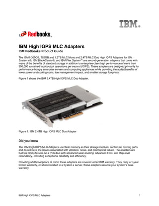 ®

IBM High IOPS MLC Adapters
IBM Redbooks Product Guide
The IBM® 365GB, 785GB and 1.2TB MLC Mono and 2.4TB MLC Duo High IOPS Adapters for IBM
System x®, IBM BladeCenter®, and IBM Flex System™ are second-generation adapters that come with
many of the benefits of standard storage in addition to enterprise-class high performance of more than
900,000 sustained input/output operations per second (IOPS). These adapters are designed primarily for
performance-hungry enterprise servers and computing appliances while providing the added benefits of
lower power and cooling costs, low management impact, and smaller storage footprints.
Figure 1 shows the IBM 2.4TB High IOPS MLC Duo Adapter.

Figure 1. IBM 2.4TB High IOPS MLC Duo Adapter

Did you know
The IBM High IOPS MLC Adapters use flash memory as their storage medium, contain no moving parts,
and do not have the issues associated with vibration, noise, and mechanical failure. The adapters are
built as block devices on a PCIe bus with advanced wear-leveling, advanced ECC, and chip-level
redundancy, providing exceptional reliability and efficiency.
Providing additional peace of mind, these adapters are covered under IBM warranty. They carry a 1-year
limited warranty, or when installed in a System x server, these adapters assume your system's base
warranty.

IBM High IOPS MLC Adapters

1

 